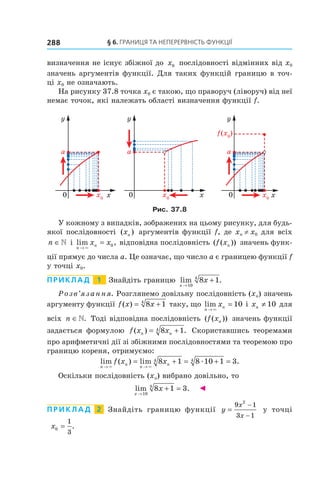 §	6.	Границя	та	неперервність	функції288
визначення не існує збіжної до x0 послідовності відмінних від x0
значень аргументів функції. Для таких функцій границю в точ-
ці x0 не означають.
На рисунку 37.8 точка x0 є такою, що праворуч (ліворуч) від неї
немає точок, які належать області визначення функції f.
Рис. 37.8
У кожному з випадків, зображених на цьому рисунку, для будь-
якої послідовності ( )xn аргументів функції f, де xn ≠ x0 для всіх
n ∈» і lim ,
n
nx x
→
=
×
0 відповідна послідовність ( ( ))f xn значень функ-
ції прямує до числа a. Це означає, що число a є границею функції f
у точці x0.
Приклад 1 Знайдіть границю lim .
x
x
→
+
10
4
8 1
Розв’язання. Розглянемо довільну послідовність (xn) значень
аргументу функції f x x( ) = +8 14
таку, що lim
n
nx
→
=
×
10 і xn ≠ 10 для
всіх n ∈». Тоді відповідна послідовність ( ( ))f xn значень функції
задається формулою f x xn n( ) .= +8 14 Скориставшись теоремами
про арифметичні дії зі збіжними послідовностями та теоремою про
границю кореня, отримуємо:
lim ( ) lim .
n
n
n
nf x x
→ →
= + = + =
× ×
æ8 1 8 10 1 34 4
Оскільки послідовність (xn) вибрано довільно, то
lim .
x
x
→
+ =
10
4
8 1 3 ◄
П р и к л а д 2 Знайдіть границю функції y
x
x
=
−
−
9 1
3 1
2
у точці
x0
1
3
= .
 