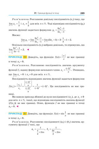 37.		Границя	функції	в	точці 289
Розв’язання. Розглянемо довільну послідовність (xn) таку, що
lim
n
nx
→
=
×
1
3
і xn ≠
1
3
для всіх n ∈». Тоді відповідна послідовність (yn)
значень функції задається формулою yn
n
n
x
x
=
−
−
9 1
3 1
2
.
Маємо:
lim lim lim ( ) .
n
n
n
n
n
n
ny x
x
x→ → →
= = + = + =
−
−× × ×
æ
9 1
3 1
1
3
2
3 1 3 1 2
Оскільки послідовність (xn) вибрано довільно, то отримуємо, що
lim .
n
x
x→
−
−
=
1
3
2
9 1
3 1
2 ◄
Приклад 3 Доведіть, що функція f x
x
x
( ) = не має границі
в точці x0 = 0.
Розв’язання. Розглянемо послідовність значень аргументу
функції f, задану формулою загального члена xn
n
n
=
−( )
.
1
Очевидно,
що lim
n
nx
→
=
×
0 і xn ≠ 0 для всіх n ∈».
Послідовність відповідних значень функції задається формулою
f xn
n
n
n
n n
nx
x
n
n
( ) ( ) .
( )
( ) ( )
= = = = −
−
− −
1
1
1
1
1 Ця послідовність не має гра-
ниці.
Ми навели приклад збіжної до нуля послідовності ( ),xn де xn ≠ 0
для всіх n ∈», такої, що відповідна послідовність значень функції
( ( ))f xn не має границі. Отже, функція f не має границі в точці
x0 = 0. ◄
Приклад 4 Доведіть, що функція f x
x
( ) sin=
1
не має границі
в точці x0 = 0.
Розв’язання. Розглянемо послідовності (an) і (bn) значень ар-
гументу функції f такі, що
an
n
=
+
1
2
2
π
π
, bn
n
=
+
1
3
2
2
π
π
.
 