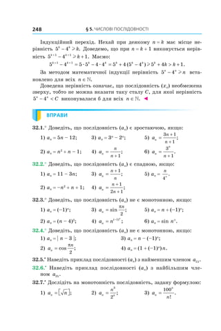 §	5.	чиСлові	ПоСлідовноСТі248
Індукційний перехід. Нехай при деякому n = k має місце не-
рівність 5 4k k
k− l . Доведемо, що при n = k + 1 виконується нерів-
ність 5 4 11 1k k
k+ +
− +l . Маємо:
5 4 5 5 4 4 5 4 5 4 5 4 11 1k k k k k k k k
k k+ +
− = − = + − + > +æ æ l( ) .
За методом математичної індукції нерівність 5 4n n
n− l вста-
новлено для всіх n ∈.
Доведена нерівність означає, що послідовність (xn) необмежена
зверху, тобто не можна вказати таку сталу C, для якої нерівність
5 4n n
C− < виконувалася б для всіх n ∈. ◄
ВПРАВИ
32.1.° Доведіть, що послідовність (an) є зростаючою, якщо:
1) an = 5n – 12; 3) an = 3n
– 2n
; 5) an
n
n
=
+
+
3 1
1
;
2) an = n2
+ n – 1; 4) an
n
n
=
+ 1
; 6) an
n
n
=
+
3
1
.
32.2.° Доведіть, що послідовність (an) є спадною, якщо:
1) an = 11 – 3n; 3) an
n
n
=
+ 1
; 5) an =
n
n
4
.
2) an = –n2
+ n + 1; 4) an
n
n
=
+
+
1
2 1
;
32.3.° Доведіть, що послідовність (an) не є монотонною, якщо:
1) an = (–1)n
; 3) an
n
= sin ;
π
2
5) an = n + (–1)n
;
2) an = (n – 4)2
; 4) a nn
n
= −( )
;1
6) an = sin n°.
32.4.° Доведіть, що послідовність (an) не є монотонною, якщо:
1) an = | n – 3 |; 3) an = n – (–1)n
;
2) an
n
= cos ;
π
2
4) an = (1 + (–1)n
)n.
32.5.•
Наведіть приклад послідовності (an) з найменшим членом a15.
32.6.•
Наведіть приклад послідовності (an) з найбільшим чле-
ном a25.
32.7.•
Дослідіть на монотонність послідовність, задану формулою:
1) a nn =  ; 2) an n
n
=
3
2
; 3) an
n
n
=
100
!
.
 