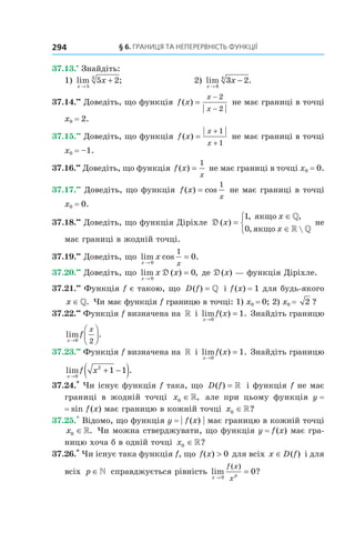 §	6.	Границя	та	неперервність	функції294
37.13.•
Знайдіть:
1) lim ;
x
x
→
+
5
3
5 2 2) lim .
x
x
→
−
6
4
3 2
37.14.••
Доведіть, що функція f x
x
x
( ) =
−
−
2
2
не має границі в точці
x0 = 2.
37.15.••
Доведіть, що функція f x
x
x
( ) =
+
+
1
1
не має границі в точці
x0 = –1.
37.16.••
Доведіть, що функція f x
x
( ) =
1
не має границі в точці x0 = 0.
37.17.••
Доведіть, що функція f x
x
( ) cos=
1
не має границі в точці
x0 = 0.
37.18.••
Доведіть, що функція Діріхле D ( )
, ,
, 
x
x
x
=
∈
∈



1
0
якщо
якщо
»
» »
не
має границі в жодній точці.
37.19.••
Доведіть, що lim cos .
x
x
x→
=
0
1
0
37.20.••
Доведіть, що lim ( ) ,
x
x x
→
=
0
0D де D(x) — функція Діріхле.
37.21.••
Функція f є такою, що D f( ) = » і f(x) = 1 для будь-якого
x ∈». Чи має функція f границю в точці: 1) x0 = 0; 2) x0 = 2 ?
37.22.••
Функція f визначена на » і lim ( ) .
x
f x
→
=
0
1 Знайдіть границю
lim .
x
f
x
→



0 2
37.23.••
Функція f визначена на » і lim ( ) .
x
f x
→
=
0
1 Знайдіть границю
lim .
x
f x
→
+ −( )0
2
1 1
37.24.*
Чи існує функція f така, що D f( ) = » і функція f не має
границі в жодній точці x0 ∈», але при цьому функція y =
= sin f(x) має границю в кожній точці x0 ∈»?
37.25.*
Відомо, що функція y = | f(x) | має границю в кожній точці
x0 ∈». Чи можна стверджувати, що функція y = f(x) має гра-
ницю хоча б в одній точці x0 ∈»?
37.26.*
Чи існує така функція f, що f x( ) > 0 для всіх x D f∈ ( ) і для
всіх p ∈» справджується рівність lim ?
( )
x p
f x
x→
=
0
0
 
