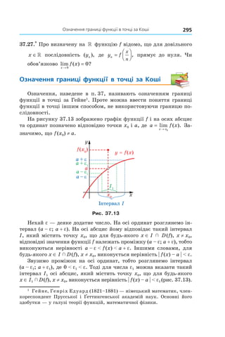295Означення	границі	функції	в	точці	за	коші
37.27.*
Про визначену на » функцію f відомо, що для довільного
x ∈» послідовність ( ),yn де y fn
x
n
=



, прямує до нуля. Чи
обов’язково lim ( ) ?
x
f x
→
=
0
0
Означення	 границі	 функції	 в	 точці	 за	 Коші
Означення, наведене в п. 37, називають означенням границі
функції в точці за Гейне1
. Проте можна ввести поняття границі
функції в точці іншим способом, не використовуючи границю по-
слідовності.
На рисунку 37.13 зображено графік функції f і на осях абсцис
та ординат позначено відповідно точки x0 і a, де a f x
x x
=
→
lim ( ).
0
За-
значимо, що f(x0) ≠ a.
Рис. 37.13
Нехай e — деяке додатне число. На осі ординат розглянемо ін-
тервал (a – e; a + e). На осі абсцис йому відповідає такий інтервал
I, який містить точку x0, що для будь-якого x ∈ I   D(f), x ≠ x0,
відповідні значення функції f належать проміжку (a – e; a + e), тобто
виконуються нерівності a – e < f(x) < a + e. Іншими словами, для
будь-якого x ∈ I   D(f), x ≠ x0, виконується нерівність | f(x) – a | < e.
Звузимо проміжок на осі ординат, тобто розглянемо інтервал
(a – e1; a + e1), де 0 < e1 < e. Тоді для числа e1 можна вказати такий
інтервал I1 осі абсцис, який містить точку x0, що для будь-якого
x ∈ I1  D(f), x ≠ x0, виконується нерівність | f(x) – a | < e1 (рис. 37.13).
1
Гейне, Генріх Едуард (1821–1881) — німецький математик, член-
кореспондент Прусської і ¥еттингенської академій наук. Основні його
здобутки — у галузі теорії функцій, математичної фізики.
 