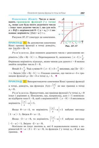 297Означення	границі	функції	в	точці	за	коші
Означення (Коші). Число a нази-
вають границею функції f у точці
x0, якщо для будь-якого додатного числа
e існує таке додатне число d, що для всіх
x ∈ D (f) з нерівностей 0 < | x – x0 | < d ви-
пливає нерівність | f (x) – a | < e.
Рисунок 37.17 ілюструє це означення.
Приклад 1 За допомогою означення
Коші границі функції в точці доведіть,
що lim ( ) .
x
x
→
+ =
1
2 3 5
Розв’язання. Для кожного додатного числа e розглянемо не-
рівність | (2x + 3) – 5 | < e. Перетворивши її, запишемо: x − <1
2
ε
.
Отримана нерівність підказує, яким чином для даного e > 0 можна
знайти потрібне число d > 0.
Нехай δ
ε
=
2
. Тоді з умови 0 1
2
< − < =x δ
ε
випливає, що | 2x – 2 | <
< e. Звідси | (2x + 3) – 5 | < e. Сказане означає, що число a = 5 є гра-
ницею функції y = 2x + 3 в точці x0 = 1. ◄
Приклад 2 Використовуючи означення Коші границі функції
в точці, доведіть, що функція f x
x
x
( ) = не має границі в точці
x0 = 0.
Розв’язання. Припустимо, що границя функції f у точці x0 = 0
існує і дорівнює a. Покажемо, що, наприклад, для e = 1 неможли-
во підібрати таке d > 0, щоб з нерівностей 0 < | x – 0 | < d випливала
нерівність
x
x
a− < 1.
Якщо 0 < x < d, то нерівність
x
x
a− < 1 набуває вигляду
| 1 – a | < 1. Звідси 0 < a < 2.
Якщо –d < x < 0, то нерівність
x
x
a− < 1 набуває вигляду
| –1 – a | < 1. Звідси –2 < a < 0.
Оскільки не існує значень a, які б задовольняли кожну з не-
рівностей 0 < a < 2 і –2 < a < 0, то функція f у точці x0 = 0 не має
границі. ◄
Рис. 37.17
 