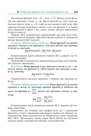38.		теореми	про	арифметичні	дії	з	границями	функцій	у	точці 299
Розглянемо функції f x x( ) = і g x x( ) .= − Кожна із цих функ-
цій має границю в точці x0 0= . Проте функція y = f(x) + g(x) ви-
значена лише в точці x0 0= і тому не має границі в цій точці. Цей
приклад показує важливість вимоги того, що функції f і g мають
бути визначені в одних і тих самих точках деякого проколотого
d-околу точки x0.
Теорема 38.1 залишається справедливою для будь-якої скін-
ченної кількості доданків. Цей факт можна довести за допомогою
методу математичної індукції.
Теорема 38.2 (границя добутку). Якщо функції f і g мають 
границю в точці x0, то функція y = f (x) g (x) також має границю 
в точці x0, причому
lim ( ( ) ( )) lim ( ) lim ( ).
x x x x x x
f x g x f x g x
→ → →
=
0 0 0
æ
Скориставшись ідеєю доведення теореми 38.1, доведіть цю те-
орему самостійно.
Теорема 38.2 залишається справедливою для будь-якої скінчен-
ної кількості множників.
Наслідок. Якщо функція f має границю в точці x0 і k — до-
вільна стала, то функція y = kf (x) також має границю в точ-
ці x0, причому
lim ( ) lim ( ).
x x x x
kf x k f x
→ →
=
0 0
Справедливість наслідку випливає з теореми про границю до-
бутку.
Теорема 38.3 (границя частки). Якщо функції f і g мають 
границю  в  точці  x0,  причому  границя  функції  g  відмінна  від 
нуля, то функція  y
f x
g x
=
( )
( )
 також має границю в точці x0, при-
чому
lim .
( )
( )
lim ( )
lim ( )x x
x x
x x
f x
g x
f x
g x→
→
→
=
0
0
0
Скориставшись ідеєю доведення теореми 38.1, доведіть цю тео-
рему самостійно.
Зазначимо, що теореми про арифметичні дії з границями
функцій у точці є аналогами відповідних теорем для збіжних по-
слідовностей. Така відповідність не обмежується лише теоремами
38.1–38.3. Прочитавши умови вправ 38.11–38.14, ви впізнаєте
аналоги інших властивостей збіжних послідовностей.
 