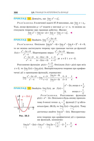 §	6.	Границя	та	неперервність	функції300
Приклад 1 Доведіть, що lim .
x x
x x
→
=
0
2
0
2
Розв’язання. З ключової задачі 37.9 випливає, що lim .
x x
x x
→
=
0
0
Тоді, якщо функцію y = x2
подати у вигляді y x x= æ , то можна за-
стосувати теорему про границю добутку. Маємо:
lim lim ( ) lim lim .
x x x x x x x x
x x x x x x
→ → → →
= = =
0 0 0 0
2
0
2
æ æ ◄
Приклад 2 Знайдіть lim .
x
x x
x→
− +
−2
2
2
5 6
4
Розв’язання. Оскільки lim ( ) lim lim ,
x x x
x x
→ → →
− = − = − =
2
2
2
2
2
2
4 4 2 4 0
то не можна застосувати теорему про границю частки до функції
f x
x x
x
( ) .=
− +
−
2
2
5 6
4
Перетворимо вираз
x x
x
2
2
5 6
4
− +
−
. Маємо:
x x
x
x x
x x
x
x
2
2
5 6
4
2 3
2 2
3
2
− +
−
− −
− +
−
+
= =
( ) ( )
( ) ( )
, де x ≠ 2 і x ≠ −2.
Розглянемо функцію g x
x
x
( ) .=
−
+
3
2
Оскільки f(x) = g(x) при всіх
x ≠ 2, то lim ( ) lim ( ).
x x
f x g x
→ →
=
2 2
Використовуючи теореми про арифме-
тичні дії з границями функцій, отримуємо:
lim lim
lim ( )
lim ( )x x
x
x
x x
x
x
x
x
x→ →
→
→
− +
−
−
+
−
+
−
= = =
2
2
2
2
2
5 6
4
3
2
3
2
2 3
22
++
= −
2
1
4
. ◄
Приклад 3 Знайдіть lim ( ),
x
f x
→
1
2
де f x
x x x
x
( )
, ,
, .
=
− ≠
=






2
2
3
1
2
1
2
якщо
якщо
Р о з в ’я з а н н я. Розглянемо функцію
g(x) = x2
– 2x. Оскільки в будь-якому проколо-
тому d-околі точки x0
1
2
= функції f і g збіга-
ються (рис. 38.3), то lim ( ) lim ( ).
x x
f x g x
→ →
=
1
2
1
2
Тому
достатньо знайти lim ( ).
x
x x
→
−
1
2
2
2 Використову-
ючи теореми про арифметичні дії з границя-
ми функцій, запишемо:
lim ( ) lim lim .
x x x
x x x x
→ → →
− = − =



 − = −
1
2
2
1
2
2
1
2
2
2 2 2
1
2
1
2
3
4
æ ◄
Рис. 38.3
 