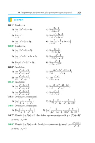 38. Теореми про арифметичні дії з границями функцій у точці 301
ВПРАВИ
38.1.° Знайдіть:
1)  lim ( );
x
x x
→
− −
1
2
2 3 1   4)  lim ;
x
x
x→
−
−3
2 1
3 2
 
2)  lim ;
x
x
→ −1
4
  5)  lim ;
x
x x
x x→
− +
+ −0
2
2
3 5
2 1
3)  lim ( );
x
x x
→
− −
2
3
3 2   6)  lim .
x
x x
x→ −
− + −



2
2 1
2 3
38.2.° Знайдіть:
1)  lim ( );
x
x x
→
+ +
1
2
2 3 5   4)  lim ;
x
x
x→
−
+5
7 5
10 2
 
2)  lim ( );
x
x x x
→
− + +
2
3 2
3 2 2   5)  lim ;
x
x
x x→
−
− −0
2
2
1
2 1
3)  lim ( );
x
x x
→ −
− +
2
3 2
2 3 6   6)  lim .
( )x
x
x→
+
−3
3
20
1
2
38.3.•
 Знайдіть:
1)  lim ;
x
x x
x x→
− −
− +3
2
2
2 3
5 6
    3)  lim ;
x
x x x
x→
− − −
−2
4 2
2
3 5 12 4
4
2)  lim ;
x
x x
x→
− −
−2
3
3
3 2
8
     4)  lim .
x
x
x→ −
+
+1
5
1
1
38.4.•
 Знайдіть:
1)  lim ;
x
x x
x x→
− +
− +1
2
2
3 2
4 3
    3)  lim ;
( ) ( )
x
x x
x x→
+ − +
+0
4
2 4
1 1 4
2)  lim ;
x
x x
x x→
− +
− +1
4
5
3 2
4 3
        4)  lim .
x
x
x→
−
−1
5
3
1
1
38.5.•
 Обчисліть границю:
1)  lim ;
x x x→ − −
−



1 3
1
1
3
1
  2)  lim .
x x x x x→ − − +
−



2 2 2
2
2
1
3 2
38.6.•
 Обчисліть границю:
1)  lim ;
x x x→ − + −
+



3 2
1
3
6
9
         2)  lim .
( )x x x
x
x x→ − +
−
− +
+



2 2 2
2
2 5 2
4
3 3 2
38.7.•
 Нехай  lim ( ) .
x
f x
→
=
0
2  Знайдіть границю функції  y f x= +( ( ) )1 2
 
у точці  x0 0= .
38.8.•
 Нехай  lim ( ) .
x
f x
→
= −
3
1  Знайдіть границю функції  y
xf x
x
=
+
+
( ) 1
52
 
у точці  x0 3= .
 