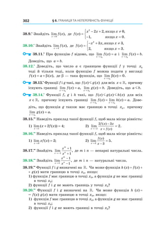 §	6.	Границя	та	неперервність	функції302
38.9.•
Знайдіть lim ( ),
x
f x
→ 0
де f x
x x x
x
( )
, ,
, .
=
− + ≠
− =



2
2 2 0
1 0
якщо
якщо
38.10.•
Знайдіть lim ( ),
x
f x
→ 3
де f x
x x x
x
( )
, ,
, .
=
− + ≠
=



2
3 3
2 3
якщо
якщо
38.11.•
Про функцію f відомо, що lim ( )
x x
f x a
→
=
0
і lim ( ) .
x x
f x b
→
=
0
Доведіть, що a b= .
38.12.•
Доведіть, що число a є границею функції f у точці x0
тоді й тільки тоді, коли функцію f можна подати у вигляді
f x a x( ) ( ),= + β де b — така функція, що lim ( ) .
x x
x
→
=
0
0β
38.13.•
Функції f і g такі, що f x g x( ) ( )m для всіх x ∈», причому
існують границі lim ( ) ,
x x
f x a
→
=
0
lim ( ) .
x x
g x b
→
=
0
Доведіть, що a bm .
38.14.•
Функції f, g і h такі, що f x g x h x( ) ( ) ( )m m для всіх
x ∈», причому існують границі lim ( ) lim ( ) .
x x x x
f x h x a
→ →
= =
0 0
Дове-
діть, що функція g також має границю в точці x0, причому
lim ( ) .
x x
g x a
→
=
0
38.15.••
Наведіть приклад такої функції f, щоб мала місце рівність:
1) lim ( ( )) ;
x
x f x
→
+ =
1
2 4 2) lim .
( )
( )x
f x x
x f x→ −
−
+
=
2
2 3
2
38.16.••
Наведіть приклад такої функції f, щоб мала місце рівність:
1) lim ( ) ;
x
xf x
→
=
0
2 2) lim .
( )
x
f x
x→ −
=
3 3
5
38.17.••
Знайдіть lim ,
x
m
n
x
x→ −
+
+1
1
1
де m і n — непарні натуральні числа.
38.18.••
Знайдіть lim ,
x
m
n
x
x→
−
−1
1
1
де m і n — натуральні числа.
38.19.••
Функції f і g визначені на ». Чи може функція h (x) = f(x) +
+ g(x) мати границю в точці x0, якщо:
1) функція f має границю в точці x0, а функція g не має границі
в точці x0;
2) функції f і g не мають границь у точці x0?
38.20.••
Функції f і g визначені на ». Чи може функція h (x) =
= f(x) g(x) мати границю в точці x0, якщо:
1) функція f має границю в точці x0, а функція g не має границі
в точці x0;
2) функції f і g не мають границі в точці x0?
 