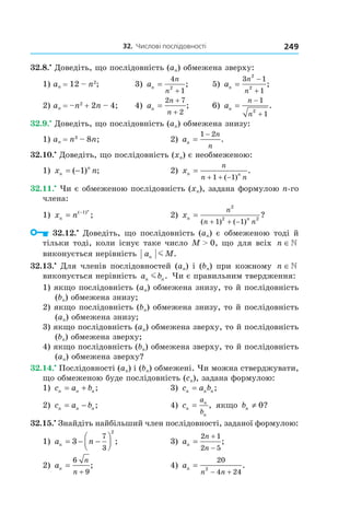32.		числові	послідовності 249
32.8.•
Доведіть, що послідовність (an) обмежена зверху:
1) an = 12 – n2
; 3) an
n
n
=
+
4
1
2
; 5) an
n
n
=
−
+
3 1
1
2
2
;
2) an = –n2
+ 2n – 4; 4) an
n
n
=
+
+
2 7
2
; 6) an
n
n
=
−
+
1
12
.
32.9.•
Доведіть, що послідовність (an) обмежена знизу:
1) an = n3
– 8n; 2) an
n
n
=
−1 2
.
32.10.•
Доведіть, що послідовність (xn) є необмеженою:
1) x nn
n
= −( ) ;1 2) xn n
n
n n
=
+ + −1 1( )
.
32.11.•
Чи є обмеженою послідовність (xn), задана формулою n-го
члена:
1) x nn
n
= −( )
;1
2) xn n
n
n n
=
+ + −
2
2 2
1 1( ) ( )
?
32.12.•
Доведіть, що послідовність (an) є обмеженою тоді й
тільки тоді, коли існує таке число M > 0, що для всіх n ∈
виконується нерівність a Mn m .
32.13.•
Для членів послідовностей (an) і (bn) при кожному n ∈
виконується нерівність a bn nm . Чи є правильним твердження:
1) якщо послідовність (an) обмежена знизу, то й послідовність
(bn) обмежена знизу;
2) якщо послідовність (bn) обмежена знизу, то й послідовність
(an) обмежена знизу;
3) якщо послідовність (an) обмежена зверху, то й послідовність
(bn) обмежена зверху;
4) якщо послідовність (bn) обмежена зверху, то й послідовність
(an) обмежена зверху?
32.14.•
Послідовності (an) і (bn) обмежені. Чи можна стверджувати,
що обмеженою буде послідовність (сn), задана формулою:
1) c a bn n n= + ; 3) c a bn n n= ;
2) c a bn n n= − ; 4) cn
n
n
a
b
= , якщо bn ≠ 0?
32.15.•
Знайдіть найбільший член послідовності, заданої формулою:
1) a nn = − −



3
7
3
2
; 3) an
n
n
=
+
−
2 1
2 5
;
2) an
n
n
=
+
6
9
; 4) an
n n
=
− +
20
4 24
2
.
 