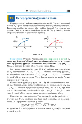 39.		неперервність	функції	в	точці 303
	 39.	 Неперервність	функції	в	точці	 Неперервність39.	 Неперервність
На рисунку 39.1 зображено графіки функцій f і g, які визначені
в точці x0. Проте поведінка цих функцій у точці x0 істотно різниться.
Графік функції g, на відміну від графіка функції f, у точці x0 має
розрив. Таку відмінність поведінки функцій f і g у точці x0 можна
охарактеризувати за допомогою границі.
а б
Рис. 39.1
Означення. Функцію f називають неперервною в точці x0,
якщо для будь-якої збіжної до x0 послідовності x1, x2, ..., xn, ... зна-
чень аргументу функції f відповідна послідовність f (x1), f (x2), ...,
f (xn), ... значень функції збігається до числа f (x0).
Так, якщо для функції f (рис. 39.1, а) вибрати довільну збіжну
до x0 послідовність x1, x2, ..., xn, ... значень аргументу функції,
то відповідна послідовність f x( ),1 f x( ),2 ..., f xn( ), ... значень
функції збігається до числа f x( ).0 Таким чином, функція f є не-
перервною в точці x0.
Разом з тим функція g (рис. 39.1, б) не є неперервною в точ-
ці x0. Справді, якщо вибрати збіжну до x0 послідовність x1, x2,
..., xn, ... значень аргументу функції таку, що x xn ≠ 0 при всіх
n ∈», то відповідна послідовність g x( ),1 g x( ),2 ..., g xn( ), ... зна-
чень функції збігається до числа a, яке не дорівнює g x( ).0
Наведемо ще один приклад. Розглянемо функцію f x x( ) = −1
і точку x D f0 ∈ ( ). Оскільки для будь-якої збіжної до x0 послідов-
ності ( )xn аргументів функції f маємо
lim ( ) lim ( ),
n
n
n
nf x x x f x
→ →
= − = − =
× ×
1 10 0
то функція f є неперервною в кожній точці x D f0 ∈ ( ), зокрема
в точці x0 1= .
 