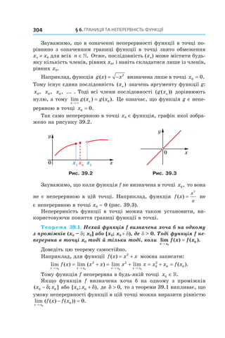 §	6.	Границя	та	неперервність	функції304
Зауважимо, що в означенні неперервності функції в точці по-
рівняно з означенням границі функції в точці знято обмеження
xn ≠ x0 для всіх n ∈». Отже, послідовність (xn) може містити будь-
яку кількість членів, рівних x0, і навіть складатися лише із членів,
рівних x0.
Наприклад, функція g x x( ) = − 2
визначена лише в точці x0 0= .
Тому існує єдина послідовність ( )xn значень аргументу функції g:
x0, x0, x0, ... . Тоді всі члени послідовності ( ( ))g xn дорівнюють
нулю, а тому lim ( ) ( ).
n
ng x g x
→
=
×
0 Це означає, що функція g є непе-
рервною в точці x0 0= .
Так само неперервною в точці x0 є функція, графік якої зобра-
жено на рисунку 39.2.
Рис. 39.2 Рис. 39.3
Зауважимо, що коли функція f не визначена в точці x0, то вона
не є неперервною в цій точці. Наприклад, функція f x
x
x
( ) =
2
не
є неперервною в точці x0 = 0 (рис. 39.3).
Неперервність функції в точці можна також установити, ви-
користовуючи поняття границі функції в точці.
Теорема 39.1. Нехай функція f визначена хоча б на одному 
з проміжків (x0 – d; x0] або [x0; x0 + d), де d > 0. Тоді функція f не-
перервна в точці x0 тоді й тільки тоді, коли lim ( ) ( ).
x x
f x f x
→
=
0
0
Доведіть цю теорему самостійно.
Наприклад, для функції f x x x( ) = +2
можна записати:
lim ( ) lim ( ) lim lim ( ).
x x x x x x x x
f x x x x x x x f x
→ → → →
= + = + = + =
0 0 0 0
2 2
0
2
0 0
Тому функція f неперервна в будь-якій точці x0 ∈».
Якщо функція f визначена хоча б на одному з проміжків
( ; ]x x0 0− δ або [ ; ),x x0 0 + δ де δ > 0, то з теореми 39.1 випливає, що
умову неперервності функції в цій точці можна виразити рівністю
lim ( ( ) ( )) .
x x
f x f x
→
− =
0
0 0
 
