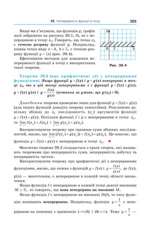 39.		неперервність	функції	в	точці 305
Вище ми з’ясували, що функція g, графік
якої зображено на рисунку 39.1, б), не є не-
перервною в точці x0. Говорять, що точка x0
є точкою розриву функції g. Наприклад,
кожна точка виду x = k, k ∈», є точкою роз-
риву функції y = {x} (рис. 39.4).
Ефективним методом для доведення не-
перервності функції в точці є використання
такої теореми.
Теорема 39.2 (про арифметичні дії з неперервними
функціями). Якщо функції y = f (x) і y = g (x) неперервні в точ-
ці  x0,  то  в  цій  точці  неперервними  є і  функції  y = f (x) + g (x), 
y = f (x) g (x) i y
f x
g x
=
( )
( )
(остання за умови, що g (x0) ≠ 0).
Доведення теореми проведемо лише для функції y = f(x) + g(x)
(для інших функцій доведіть теорему самостійно). Розглянемо до-
вільну збіжну до x0 послідовність ( )xn аргументів функції
y = f(x) + g(x). Оскільки функції f і g є неперервними в точці x0,
то lim ( ) ( )
n
nf x f x
→
=
×
0 і lim ( ) ( ).
n
ng x g x
→
=
×
0
Використовуючи теорему про границю суми збіжних послідов-
ностей, маємо, що lim ( ( ) ( )) ( ) ( ).
n
n nf x g x f x g x
→
+ = +
×
0 0 Це означає, що
функція y = f(x) + g(x) є неперервною в точці x0. ◄
Фактично теорема 39.2 складається з трьох теорем, які назива-
ють теоремами про неперервність суми, неперервність добутку та
неперервність частки.
Використовуючи теорему про арифметичні дії з неперервними
функціями, маємо, що кожна з функцій y = f(x) і y
f x
g x
=
( )
( )
, де f(x),
g(x) — многочлени, є неперервною в кожній точці області визна-
чення.
Якщо функція f є неперервною в кожній точці деякої множини
M ⊂ », то говорять, що вона неперервна на множині M.
Якщо функція f є неперервною на множині D(f), то таку функ-
цію називають неперервною. Наприклад, функція y
x
=
1
є непе-
рервною на кожному з проміжків ( ; )−× 0 і ( ; ).0 +× Тому y
x
=
1
—
Рис. 39.4
 