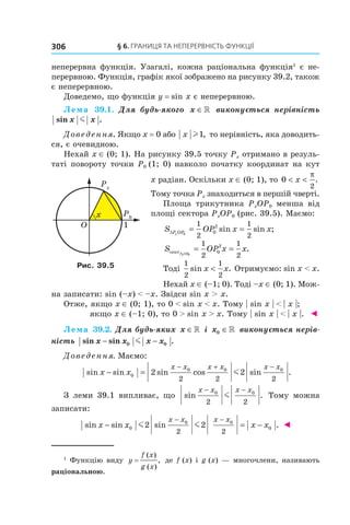 §	6.	Границя	та	неперервність	функції306
неперервна функція. Узагалі, кожна раціональна функція1
є не-
перервною. Функція, графік якої зображено на рисунку 39.2, також
є неперервною.
Доведемо, що функція y = sin x є неперервною.
Лема 39.1.  Для  будь-якого  x ∈»   виконується  нерівність 
sin .x xm
Доведення. Якщо x = 0 або x l1, то нерівність, яка доводить-
ся, є очевидною.
Нехай x ∈ (0; 1). На рисунку 39.5 точку Px отримано в резуль-
таті повороту точки P0 (1; 0) навколо початку координат на кут
x радіан. Оскільки x ∈ (0; 1), то 0
2
< <x
π
.
Тому точка Px знаходиться в першій чверті.
Площа трикутника PxOP0 менша від
площі сектора PxOP0 (рис. 39.5). Маємо:
S OP x xP OPx∆ 0
1
2
1
2
0
2
= =sin sin ;
S OP x xPxOPсект 0
1
2
1
2
0
2
= = .
Тоді
1
2
1
2
sin .x x< Отримуємо: sin x < x.
Нехай x ∈ (–1; 0). Тоді –x ∈ (0; 1). Мож-
на записати: sin (–x) < –x. Звідси sin x > x.
Отже, якщо x ∈ (0; 1), то 0 < sin x < x. Тому | sin x | < | x |;
якщо x ∈ (–1; 0), то 0 > sin x > x. Тому | sin x | < | x |. ◄
Лема 39.2. Для будь-яких  x ∈» і x0 ∈»  виконується нерів-
ність  sin sin .x x x x− −0 0m
Доведення. Маємо:
sin sin sin cos sin .x x
x x x x x x
− =
− + −
0
0 0 0
2 2
2 2 2
m
З леми 39.1 випливає, що sin .
x x x x− −0 0
2 2
m Тому можна
записати:
sin sin sin .x x x x
x x x x
− = −
− −
0
0 0
02 2
2 2
m m ◄
Рис. 39.5
1
  Функцію виду y
f x
g x
=
( )
( )
, де f (x) і g (x) — многочлени, називають
раціональною.
 