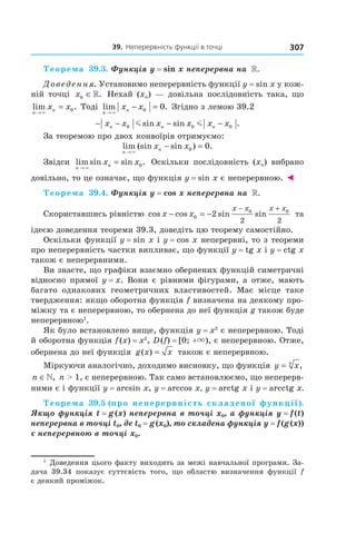 39.		неперервність	функції	в	точці 307
Теорема 39.3. Функція y = sin x неперервна на  ».
Доведення. Установимо неперервність функції y = sin x у кож-
ній точці x0 ∈». Нехай (xn) — довільна послідовність така, що
lim .
n
nx x
→
=
×
0 Тоді lim .
n
nx x
→
− =
×
0 0 Згідно з лемою 39.2
− − − −x x x x x xn n n0 0 0m msin sin .
За теоремою про двох конвоїрів отримуємо:
lim (sin sin ) .
n
nx x
→
− =
×
0 0
Звідси limsin sin .
n
nx x
→
=
×
0 Оскільки послідовність (xn) вибрано
довільно, то це означає, що функція y = sin x є неперервною. ◄
Теорема 39.4. Функція y = cos x неперервна на  ».
Скориставшись рівністю cos cos sin sinx x
x x x x
− = −
− +
0
0 0
2
2 2
та
ідеєю доведення теореми 39.3, доведіть цю теорему самостійно.
Оскільки функції y = sin x і y = cos x неперервні, то з теореми
про неперервність частки випливає, що функції y = tg x і y = ctg x
також є неперервними.
Ви знаєте, що графіки взаємно обернених функцій симетричні
відносно прямої y = x. Вони є рівними фігурами, а отже, мають
багато однакових геометричних властивостей. Має місце таке
твердження: якщо оборотна функція f визначена на деякому про-
міжку та є неперервною, то обернена до неї функція g також буде
неперервною1
.
Як було встановлено вище, функція y = x2
є неперервною. Тоді
й оборотна функція f(x) = x2
, D(f) = [0; +×), є неперервною. Отже,
обернена до неї функція g x x( ) = також є неперервною.
Міркуючи аналогічно, доходимо висновку, що функція y xn
= ,
n ∈», n > 1, є неперервною. Так само встановлюємо, що неперерв-
ними є і функції y = arcsin x, y = arccos x, y = arctg x і y = arcctg x.
Теорема 39.5 (про неперервність складеної функції). 
Якщо функція t = g (x) неперервна в точці x0, а функція y = f (t) 
неперервна в точці t0, де t0 = g (x0), то складена функція y = f (g (x)) 
є неперервною в точці x0.
1
Доведення цього факту виходить за межі навчальної програми. За-
дача 39.34 показує суттєвість того, що областю визначення функції f
є деякий проміжок.
 
