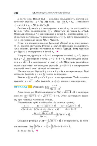 §	6.	Границя	та	неперервність	функції308
Доведення. Нехай (xn) — довільна послідовність значень ар-
гументу функції y = f (g (x)) така, що lim .
n
nx x
→
=
×
0 Позначимо
t g xn n= ( ) і y f t f g xn n n= =( ) ( ( )).
Оскільки функція g є неперервною в точці x0, то послідовність
(g (xn)), тобто послідовність ( ),tn збігається до числа t0 = g (x0).
Оскільки функція f є неперервною в точці t0 і послідовність ( )tn
збігається до числа t0, то послідовність ( ( )),f tn тобто послідовність
( ),yn збігається до числа f(t0) = f(g(x0)).
Отже, ми показали, що для будь-якої збіжної до x0 послідовнос-
ті (xn) значень аргументу функції y = f(g(x)) відповідна послідовність
( )yn значень функції збігається до числа f(g(x0)). Тому функція
y = f(g(x)) є неперервною в точці x0. ◄
Наприклад, функція t = 2x – 1 неперервна в точці x0 5= , функ-
ція y t= неперервна в точці t0 2 5 1 9= − =æ . Тоді складена функ-
ція y x= −2 1 є неперервною в точці x0 5= . Міркуючи аналогічно,
можна показати, що складена функція y x= −2 1 є неперервною
в кожній точці своєї області визначення.
Ще приклади. Функції y = sin x і y = 5x є неперервними. Тоді
складена функція y = sin 5x також неперервна.
Кожна з функцій y x= і y x= 2
є неперервною. Тоді складена
функція y x= 2
, тобто функція y x= , також є неперервною.
Приклад 1 Обчисліть lim .
x
x
x→
−
+ −4
4
2 1 3
Розв’язання. Оскільки функція f x x( ) = + −2 1 3 є неперерв-
ною, то lim .
x
x
→
+ −( ) = + − =
4
2 1 3 2 4 1 3 0æ Отже, застосувати теоре-
му про границю частки не можна.
Перетворимо дріб, який стоїть під знаком границі:
x
x
x x
x x
x x
x
−
+ −
− + +
+ − + +
− + +
+
=
( )
( )( )
=
( )4
2 1 3
4 2 1 3
2 1 3 2 1 3
4 2 1 3
2 1
( ) ( )
( )) −
=
9
=
( ) = + +( )− + +
−
( )
( )
.
x x
x
x
4 2 1 3
2 4
1
2
2 1 3
Оскільки функція g x x( ) = + +( )1
2
2 1 3 є неперервною, то мож-
на записати: lim .
x
x
→
+ +( ) = + +( ) =
4
1
2
1
2
2 1 3 2 4 1 3 3æ
Відповідь: 3. ◄
 