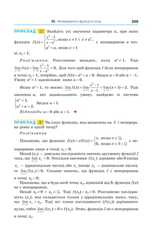 39.		неперервність	функції	в	точці 309
Приклад 2 Знайдіть усі значення параметра a, при яких
функція f x
x x a
a a x
x
x a( )
, ,
,
=
≠ ≠
+ =





−
−
2
2
2
2
1
1
1
якщо
якщо
i
є неперервною в точ-
ці x0 = 1.
Розв’язання. Розглянемо випадок, коли a2
≠ 1. Тоді
lim ( ) lim .
x x
f x
x
x a→ →
= =
−
−1 1
2
2
1
0 Для того щоб функція f була неперервною
в точці x0 = 1, потрібно, щоб f(1) = a2
+ a = 0. Звідси a = 0 або a = –1.
Умову a2
≠ 1 задовольняє лише a = 0.
Якщо a2
= 1, то маємо: lim ( ) lim lim ( ) .
x x x
f x x
x
x→ → →
= = + =
−
−1 1
2
1
1
1
1 2 Тоді
значення a, які задовольняють умову, знайдемо із системи
a
a a
2
2
1
2
=
+ =




,
.
Звідси a = 1.
Відповідь: a = 0 або a = 1. ◄
Приклад 3 Чи існує функція, яка визначена на » і неперерв-
на рівно в одній точці?
Розв’язання
Покажемо, що функція f x x x
x x
x
( ) ( )
, ,
, 
= =
∈
∈



D
якщо
якщо
»
» »0
є не-
перервною лише в точці x0 = 0.
Нехай (xn) — довільна послідовність значень аргументу функції f
така, що lim .
n
nx
→
=
×
0 Оскільки значення f xn( ) дорівнює або 0 (якщо
xn — ірраціональне число), або xn (якщо xn — раціональне число),
то lim ( ) .
n
nf x
→
=
×
0 Сказане означає, що функція f є неперервною
в точці x0 = 0.
Покажемо, що в будь-якій точці x0, відмінній від 0, функція f(x)
не є неперервною.
Нехай x0 ≠ 0 і x0 ∈». Тоді f(x0) = x0 ≠ 0. Розглянемо послідов-
ність (xn), яка складається тільки з ірраціональних чисел, таку,
що lim .
n
nx x
→
=
×
0 Тоді всі члени послідовності (f(xn)) дорівнюють
нулю, тобто lim ( ) ( ).
n
nf x f x
→
= ≠
×
0 0 Отже, функція f не є неперервною
в точці x0.
 