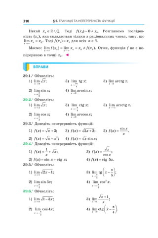 §	6.	Границя	та	неперервність	функції310
Нехай x0 ∈» » . Тоді f(x0) = 0 ≠ x0. Розглянемо послідов-
ність (xn), яка складається тільки з раціональних чисел, таку, що
lim .
n
nx x
→
=
×
0 Тоді f(xn) = xn для всіх n ∈».
Маємо: lim ( ) lim ( ).
n
n
n
nf x x x f x
→ →
= = ≠
× ×
0 0 Отже, функція f не є не-
перервною в точці x0. ◄
ВПРАВИ
39.1.° Обчисліть:
1) lim ;
x
x
→ 9
3) lim tg ;
x
x
→
3
4
π
5) lim arctg .
x
x
→1
2) lim sin ;
x
x
→
π
6
4) lim arcsin ;
x
x
→ 0
39.2.° Обчисліть:
1) lim ;
x
x
→ 2
3) lim ctg ;
x
x
→ −
π
4
5) lim arcctg .
x
x
→ −1
2) lim cos ;
x
x
→
π
2
4) lim arccos ;
x
x
→ 0
39.3.° Доведіть неперервність функції:
1) f x x( ) ;= + 3 3) f x x( ) ;= +5 2 5) f x
x
x
( ) .
sin
=
2) f x x x( ) ;= − 2
4) f x x x( ) sin ;=
39.4.° Доведіть неперервність функції:
1) f x x
x
( ) ;= +
1
3) f x
x
x
( ) ;
cos
=
2) f(x) = sin x + ctg x; 4) f(x) = ctg 5x.
39.5.° Обчисліть:
1) lim ;
x
x
→
−
1
2 1 3) lim tg ;
x
x
→
−



π
π
5
5
2) lim sin ;
x
x
→
π
2
3 4) lim cos .
x
x
→ −
π
2
2
39.6.° Обчисліть:
1) lim ;
x
x
→
−
0
1 3 3) lim ;
x
x
x→
+
1
1
2) lim cos ;
x
x
→ −
π
2
4 4) lim ctg .
x
x
→
−



0 4
π
 