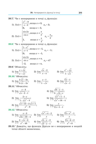39.		неперервність	функції	в	точці 311
39.7.•
Чи є неперервною в точці x0 функція:
1) f x
x
x
x
x( )
, ,
, ,
=
≠
=





−
−
2
9
3
3
6 3
якщо
якщо
x0 = 3;
2) f x
x
x
x
x
( )
, ,
, ,
sin
cos
=
≠
=






2
2
2
1
якщо
якщо
π
π
x0
2
=
π
?
39.8.•
Чи є неперервною в точці x0 функція:
1) f x
x
x
x
x( )
, ,
, ,
=
≠ −
= −





−
+
1
1
2
1
0 1
якщо
якщо
x0 = –1;
2) f x
x
x
x
x( )
, ,
, ,
sin
sin=
≠
− =





2
2
якщо
якщо
π
π
x0 = p?
39.9.•
Обчисліть:
1) lim ;
x
x x
x x→
+
−0
2) lim ;
x
x
x→
−
−4
2
4
3) lim .
x
x x
x→
−
−1
2
1
39.10.•
Обчисліть:
1) lim ;
x
x x
x x→
−
−0
2 3
3 2
2) lim ;
x
x
x→
−
−1
1
1
3) lim .
x
x
x→
−
−1
3
1
1
39.11.•
Обчисліть:
1) lim ;
x
x
x→
−
− −3
3
2 1
4) lim ;
x
x
x→
− −
− +5
6 1
3 4
2) lim ;
x
x
x→ −
+
− −2 2
2
1 3
5) lim ;
x
x
x→
+ −
+ −0
2
2
1 1
16 4
3) lim ;
x
x x
x→
+ − +
−3 2
13 2 1
9
6) lim .
x
x
x→
+ −0 3
1 1
39.12.•
Обчисліть:
1) lim ;
x
x
x→
−
+ −3
3
2 10 4
3) lim ;
x
x
x→
+ −
0
2
4 2
5) lim ;
x
x
x→
+ −
0
23
1 1
2) lim ;
x
x
x→
− −
−7 2
2 3
49
4) lim ;
x
x
x→
− −
− −1
5 2
2 1
6) lim .
x
x
x→ −
− +
+2
3
3
6 2
8
39.13.•
Доведіть, що функція Діріхле не є неперервною в жодній
точці області визначення.
 