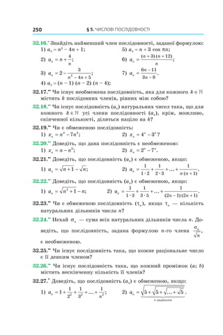 §	5.	чиСлові	ПоСлідовноСТі250
32.16.•
Знайдіть найменший член послідовності, заданої формулою:
1) an = n2
– 4n + 1; 5) an = n + 3 cos pn;
2) a nn
n
= +
4
; 6) an
n n
n
=
+ +( ) ( )
;
3 12
3) an
n n
= −
− +
2
3
4 52
; 7) an
n
n
=
−
−
6 11
3 8
.
4) an = (n – 1) (n – 2) (n – 4);
32.17.••
Чи існує необмежена послідовність, яка для кожного k ∈
містить k послідовних членів, рівних між собою?
32.18.••
Чи існує послідовність (an) натуральних чисел така, що для
кожного k ∈ усі члени послідовності (an), крім, можливо,
скінченної кількості, діляться націло на k?
32.19.••
Чи є обмеженою послідовність:
1) x n nn = −4 3
7 ; 2) xn
n n
= −4 3 ?
32.20.••
Доведіть, що дана послідовність є необмеженою:
1) x n nn = − 3
; 2) xn
n n
= −2 7 .
32.21.••
Доведіть, що послідовність (an) є обмеженою, якщо:
1) a n nn = + −1 ; 2) an
n n
= + + +
+
1
1 2
1
2 3
1
1æ æ
... .
( )
32.22.••
Доведіть, що послідовність (an) є обмеженою, якщо:
1) a n nn = + −2
1 ; 2) an
n n
= + + +
− +
1
1 3
1
3 5
1
2 1 2 1æ æ
... .
( ) ( )
32.23.••
Чи є обмеженою послідовність ( ),τn якщо τn — кількість
натуральних дільників числа n?
32.24.••
Нехай σn — сума всіх натуральних дільників числа n. До-
ведіть, що послідовність, задана формулою n-го члена
σn
n
,
є необмеженою.
32.25.••
Чи існує послідовність така, що кожне раціональне число
є її деяким членом?
32.26.••
Чи існує послідовність така, що кожний проміжок (a; b)
містить нескінченну кількість її членів?
32.27.*
Доведіть, що послідовність (an) є обмеженою, якщо:
1) an
n
= + + + +1
1
2
1
3
1
2 2 2
... ; 2) an
n
= + + +5 5 5... .
радикалів
 