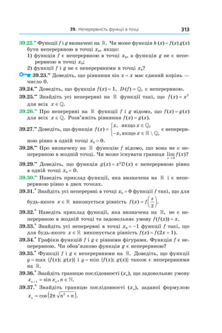 39.		неперервність	функції	в	точці 313
39.22.••
Функції f і g визначені на ». Чи може функція h (x) = f(x) g(x)
бути неперервною в точці x0, якщо:
1) функція f є неперервною в точці x0, а функція g не є непе-
рервною в точці x0;
2) функції f і g не є неперервними в точці x0?
39.23.••
Доведіть, що рівняння sin x = x має єдиний корінь —
число 0.
39.24.••
Доведіть, що функція f(x) = 1, D f( ) ,= » є неперервною.
39.25.••
Знайдіть усі неперервні на » функції такі, що f x x( ) = 2
для всіх x ∈».
39.26.••
Про неперервні на » функції f і g відомо, що f(x) = g(x)
для всіх x ∈». Розв’яжіть рівняння f(x) = g(x).
39.27.••
Доведіть, що функція f x
x x
x x
( )
, ,
,  ,
=
∈
− ∈



якщо
якщо
»
» »
є неперерв-
ною рівно в одній точці x0 = 0.
39.28.••
Про визначену на » функцію f відомо, що вона не є не-
перервною в жодній точці. Чи може існувати границя lim ( )?
x
f x
→ 0
39.29.••
Доведіть, що функція g(x) = x2
D(x) є неперервною рівно
в одній точці x0 = 0.
39.30.••
Наведіть приклад функції, яка визначена на » і є непе-
рервною рівно в двох точках.
39.31.*
Знайдіть усі неперервні в точці x0 = 0 функції f такі, що для
будь-якого x ∈» виконується рівність f x f
x
( ) .=




2
39.32.*
Наведіть приклад функції, яка визначена на », не є не-
перервною в жодній точці та задовольняє умову f(f(x)) = x.
39.33.*
Знайдіть усі неперервні в точці x0 = –1 функції f такі, що
для будь-якого x ∈» виконується рівність f(x) = f(2x + 1).
39.34.*
Графіки функцій f і g є рівними фігурами. Функція f є не-
перервною. Чи обов’язково функція g є неперервною?
39.35.*
Функції f і g є неперервними на ». Доведіть, що функції
y = max {f(x); g(x)} і y = min {f(x); g(x)} також є неперервними
на ».
39.36.*
Знайдіть границю послідовності (xn), що задовольняє умову
x x nn n+ = ∈1 sin , .»
39.37.*
Знайдіть границю послідовності (xn), заданої формулою
x n nn = +( )cos .2 2
π
 
