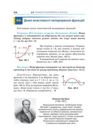 §	6.	Границя	та	неперервність	функції314
	 40.	 Деякі	властивості	неперервних	функцій	 Деякі40.	 Деякі
Розглянемо низку властивостей неперервних функцій.
Теорема 40.1 (перша теорема Больцано—Коші). Якщо 
функція f є неперервною на відрізку [a; b] і на кінцях цього про-
міжку  набуває  значень  різних  знаків,  то  існує  така  точка 
c ∈ (a; b), що f (c) = 0.
Ця теорема є наочно очевидною. Справді,
якщо точки A і B, які лежать у різних пів-
площинах відносно осі абсцис, сполучити не-
перервною кривою, то ця крива обов’язково
перетне вісь абсцис (рис. 40.1).
З доведенням цієї теореми ви можете озна-
йомитися на с. 320, 321.
Наслідок. Якщо функція неперервна і не має нулів на деякому 
проміжку I, то вона на цьому проміжку зберігає знак (рис. 40.2).
Д о в е д е н н я. Припустимо, що дана
функція f на проміжку I не зберігає знак,
тобто існують такі a ∈ I і b ∈ I, де a < b,
що числа f(a) і f(b) мають різні знаки
(рис. 40.1). Тоді за першою теоремою Боль-
цано—Коші існує точка c ∈ (a; b) ⊂ I така,
що f(c) = 0. Отримали суперечність. ◄
Огюстен Луї Коші
(1789–1857)
Французький математик. Опублікував понад
800 робіт з арифметики, теорії чисел, алгебри,
математичного аналізу, диференціальних рівнянь,
теоретичної та небесної механіки, математичної
фізики; займався також дослідженнями
з тригонометрії, теорії пружності, оптики, астрономії.
Був членом Паризької академії наук,
Лондонського королівського товариства
та майже всіх академій наук світу.
Рис. 40.1
Рис. 40.2
 
