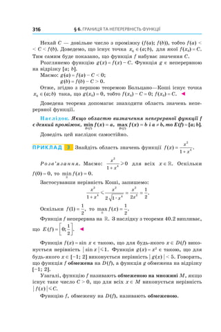 §	6.	Границя	та	неперервність	функції316
Нехай C — довільне число з проміжку (f(a); f(b)), тобто f(a) <
< C < f(b). Доведемо, що існує точка x a b0 ∈( ; ), для якої f(x0) = C.
Тим самим буде показано, що функція f набуває значення C.
Розглянемо функцію g(x) = f(x) – C. Функція g є неперервною
на відрізку [a; b].
Маємо: g(a) = f(a) – C < 0;
g(b) = f(b) – C > 0.
Отже, згідно з першою теоремою Больцано—Коші існує точка
x a b0 ∈( ; ) така, що g(x0) = 0, тобто f(x0) – С = 0; f(x0) = С. ◄
Доведена теорема допомагає знаходити область значень непе-
рервної функції.
Наслідок. Якщо областю визначення неперервної функції f 
є деякий проміжок, min ( ) ,
( )D f
f x a= max ( )
( )D f
f x b= і a ≠ b, то E (f) = [a; b].
Доведіть цей наслідок самостійно.
Приклад 3 Знайдіть область значень функції f x
x
x
( ) .=
+
2
4
1
Р о з в ’я з а н н я. Маємо:
x
x
2
4
1
0
+
l для всіх x ∈». Оскільки
f(0) = 0, то min ( ) .
»
f x = 0
Застосувавши нерівність Коші, запишемо:
x
x
x
x
x
x
2
4
2
4
2
2
1 2 1 2
1
2+
= =m
æ
.
Оскільки f( ) ,1
1
2
= то max ( ) .
»
f x =
1
2
Функція f неперервна на ». З наслідку з теореми 40.2 випливає,
що E f( ) ; .=



0
1
2
◄
Функція f(x) = sin x є такою, що для будь-якого x ∈ D(f) вико-
нується нерівність sin .x m1 Функція g(x) = x2
є такою, що для
будь-якого x ∈ [–1; 2] виконується нерівність | g(x) | < 5. Говорять,
що функція f обмежена на D(f), а функція g обмежена на відрізку
[–1; 2].
Узагалі, функцію f називають обмеженою на множині M, якщо
існує таке число C > 0, що для всіх x ∈ M виконується нерівність
f x C( ) .m
Функцію f, обмежену на D(f), називають обмеженою.
 