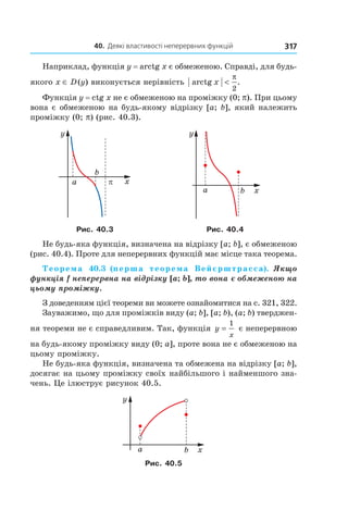 40.		Деякі	властивості	неперервних	функцій 317
Наприклад, функція y = arctg x є обмеженою. Справді, для будь-
якого x ∈ D(y) виконується нерівність arctg .x <
π
2
Функція y = ctg x не є обмеженою на проміжку (0; p). При цьому
вона є обмеженою на будь-якому відрізку [a; b], який належить
проміжку (0; p) (рис. 40.3).
Рис. 40.3 Рис. 40.4
Не будь-яка функція, визначена на відрізку [a; b], є обмеженою
(рис. 40.4). Проте для неперервних функцій має місце така теорема.
Теорема 40.3 (перша теорема Вейєрштрасса).  Якщо 
функція f неперервна на відрізку [a; b], то вона є обмеженою на 
цьому проміжку.
З доведенням цієї теореми ви можете ознайомитися на с. 321, 322.
Зауважимо, що для проміжків виду (a; b], [a; b), (a; b) тверджен-
ня теореми не є справедливим. Так, функція y
x
=
1
є неперервною
на будь-якому проміжку виду (0; a], проте вона не є обмеженою на
цьому проміжку.
Не будь-яка функція, визначена та обмежена на відрізку [a; b],
досягає на цьому проміжку своїх найбільшого і найменшого зна-
чень. Це ілюструє рисунок 40.5.
Рис. 40.5
 