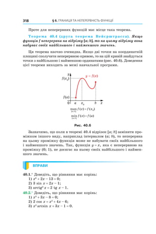 §	6.	Границя	та	неперервність	функції318
Проте для неперервних функцій має місце така теорема.
Теорема 40.4 (друга  теорема Вейєрштрасса).  Якщо 
функція f неперервна на відрізку [a; b], то на цьому відрізку вона 
набуває своїх найбільшого i найменшого значень.
Ця теорема наочно очевидна. Якщо дві точки на координатній
площині сполучити неперервною кривою, то на цій кривій знайдуться
точки з найбільшою і найменшою ординатами (рис. 40.6). Доведення
цієї теореми виходить за межі навчальної програми.
max ( ) ( )
[ ; ]a b
f x f x= 0
min ( ) ( )
[ ; ]a b
f x f a=
Рис. 40.6
Зазначимо, що коли в теоремі 40.4 відрізок [a; b] замінити про-
міжком іншого виду, наприклад інтервалом (a; b), то неперервна
на цьому проміжку функція може не набувати своїх найбільшого
і найменшого значень. Так, функція y = x, яка є неперервною на
проміжку (0; 1), не досягає на ньому своїх найбільшого і наймен-
шого значень.
ВПРАВИ
40.1.° Доведіть, що рівняння має корінь:
1) x6
+ 2x – 13 = 0;
2) 3 sin x = 2x – 1;
3) arctg3
x = 2 tg x – 1.
40.2.° Доведіть, що рівняння має корінь:
1) x3
+ 3x – 8 = 0;
2) 2 cos x = x2
+ 4x – 6;
3) x2
arcsin x + 3x – 1 = 0.
 