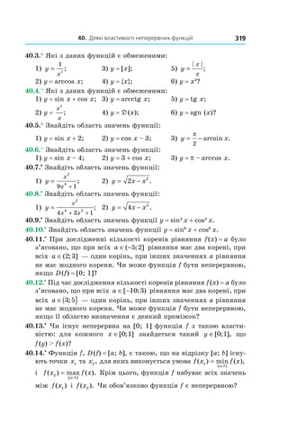 40.		Деякі	властивості	неперервних	функцій 319
40.3.° Які з даних функцій є обмеженими:
1) y
x
=
1
2
; 3) y = [x]; 5) y
x
x
= ;
2) y = arccos x; 4) y = {x}; 6) y = x3
?
40.4.° Які з даних функцій є обмеженими:
1) y = sin x + cos x; 3) y = arcctg x; 5) y = tg x;
2) y =
x
x
2
; 4) y = D(x); 6) y = sgn (x)?
40.5.° Знайдіть область значень функції:
1) y = sin x + 2; 2) y = cos x – 3; 3) y x= −
π
2
arcsin .
40.6.° Знайдіть область значень функції:
1) y = sin x – 4; 2) y = 3 + cos x; 3) y = p – arccos x.
40.7.•
Знайдіть область значень функції:
1) y
x
x
=
+
2
4
9 1
; 2) y x x= −2 2
.
40.8.•
Знайдіть область значень функції:
1) y
x
x x
=
+ +
2
4 2
4 3 1
; 2) y x x= −4 2
.
40.9.•
Знайдіть область значень функції y = sin4
x + cos4
x.
40.10.•
Знайдіть область значень функції y = sin6
x + cos6
x.
40.11.•
При дослідженні кількості коренів рівняння f(x) = a було
з’ясовано, що при всіх a ∈ −( ; ]5 2 рівняння має два корені, при
всіх a ∈( ; ]2 3 — один корінь, при інших значеннях a рівняння
не має жодного кореня. Чи може функція f бути неперервною,
якщо D(f) = [0; 1]?
40.12.•
Під час дослідження кількості коренів рівняння f(x) = a було
з’ясовано, що при всіх a ∈ −[ ; )10 3 рівняння має два корені, при
всіх a ∈( ]3 5; — один корінь, при інших значеннях a рівняння
не має жодного кореня. Чи може функція f бути неперервною,
якщо її областю визначення є деякий проміжок?
40.13.•
Чи існує неперервна на [0; 1] функція f з такою власти-
вістю: для кожного x ∈[ ; ]0 1 знайдеться такий y ∈[ ; ],0 1 що
f(y) > f(x)?
40.14.•
Функція f, D(f) = [a; b], є такою, що на відрізку [a; b] існу-
ють точки x1 та x2, для яких виконується умова f x f x
a b
( ) min ( ),
[ ; ]
1 =
і f x f x
a b
( ) max ( ).
[ ; ]
2 = Крім цього, функція f набуває всіх значень
між f x( )1 і f x( ).2 Чи обов’язково функція f є неперервною?
 