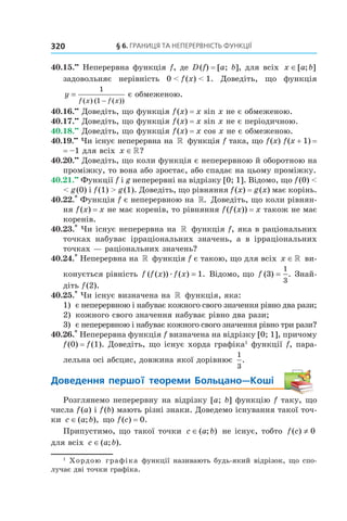 §	6.	Границя	та	неперервність	функції320
40.15.••
Неперервна функція f, де D(f) = [a; b], для всіх x a b∈[ ; ]
задовольняє нерівність 0 < f(x) < 1. Доведіть, що функція
y
f x f x
=
−
1
1( ) ( ( ))
є обмеженою.
40.16.••
Доведіть, що функція f(x) = x sin x не є обмеженою.
40.17.••
Доведіть, що функція f(x) = x sin x не є періодичною.
40.18.••
Доведіть, що функція f(x) = x cos x не є обмеженою.
40.19.••
Чи існує неперервна на » функція f така, що f(x) f(x + 1) =
= –1 для всіх x ∈»?
40.20.••
Доведіть, що коли функція є неперервною й оборотною на
проміжку, то вона або зростає, або спадає на цьому проміжку.
40.21.••
Функції f і g неперервні на відрізку [0; 1]. Відомо, що f(0) <
< g(0) і f(1) > g(1). Доведіть, що рівняння f(x) = g(x) має корінь.
40.22.*
Функція f є неперервною на ». Доведіть, що коли рівнян-
ня f(x) = x не має коренів, то рівняння f(f(x)) = x також не має
коренів.
40.23.*
Чи існує неперервна на » функція f, яка в раціональних
точках набуває ірраціональних значень, а в ірраціональних
точках — раціональних значень?
40.24.*
Неперервна на » функція f є такою, що для всіх x ∈» ви-
конується рівність f f x f x( ( )) ( ) .æ = 1 Відомо, що f ( ) .3
1
3
= Знай-
діть f(2).
40.25.*
Чи існує визначена на » функція, яка:
1) є неперервною і набуває кожного свого значення рівно два рази;
2) кожного свого значення набуває рівно два рази;
3) є неперервною і набуває кожного свого значення рівно три рази?
40.26.*
Неперервна функція f визначена на відрізку [0; 1], причому
f(0) = f(1). Доведіть, що існує хорда графіка1
функції f, пара-
лельна осі абсцис, довжина якої дорівнює
1
3
.
Доведення	 першої	 теореми	 Больцано—Коші
Розглянемо неперервну на відрізку [a; b] функцію f таку, що
числа f(a) і f(b) мають різні знаки. Доведемо існування такої точ-
ки c a b∈( ; ), що f(c) = 0.
Припустимо, що такої точки c a b∈( ; ) не існує, тобто f c( ) ≠ 0
для всіх c a b∈( ; ).
1
Хордою графіка функції називають будь-який відрізок, що спо-
лучає дві точки графіка.
 