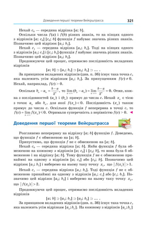 321Доведення	першої	теореми	вейєрштрасса
Нехай c0 — середина відрізка [a; b].
Оскільки числа f(a) і f(b) різних знаків, то на кінцях одного
з відрізків [a; c0] [c0; b] функція f набуває значень різних знаків.
Позначимо цей відрізок [a1; b1].
Нехай c1 — середина відрізка [a1; b1]. Тоді на кінцях одного
з відрізків [a1; c1] і [c1; b1] функція f набуває значень різних знаків.
Позначимо цей відрізок [a2; b2].
Продовжуючи цей процес, отримаємо послідовність вкладених
відрізків
[a; b] ⊃ [a1; b1] ⊃ [a2; b2] ⊃ ... .
За принципом вкладених відрізків (див. п. 36) існує така точка c,
яка належить усім відрізкам [an; bn]. За припущенням f c( ) .≠ 0
Нехай, наприклад, f(c) > 0.
Оскільки b an n n
b a
− =
−
2
, то lim ( ) lim .
n
n n
n n
b a
b a
→ →
− = =
−
× × 2
0 Отже, кож-
на з послідовностей ( )an і ( )bn прямує до числа c. Нехай xn є тією
з точок an або bn, для якої f xn( ) .< 0 Послідовність ( )xn також
прямує до числа c. Оскільки функція f неперервна в точці c, то
f c f x
n
n( ) lim ( ) .=
→ ×
m0 Отримали суперечність з нерівністю f(c) > 0. ◄
Доведення	 першої	 теореми	 Вейєрштрасса
Розглянемо неперервну на відрізку [a; b] функцію f. Доведемо,
що функція f є обмеженою на [a; b].
Припустимо, що функція f не є обмеженою на [a; b].
Нехай c0 — середина відрізка [a; b]. Якби функція f була об-
меженою на кожному з відрізків [a; c0] і [c0; b], то вона була б об-
меженою і на відрізку [a; b]. Тому функція f не є обмеженою при-
наймні на одному з відрізків [a; c0] або [c0; b]. Позначимо цей
відрізок [a1; b1] і виберемо на ньому таку точку x1, що f x( ) .1 1>
Нехай c1 — середина відрізка [a1; b1]. Тоді функція f не є об-
меженою принаймні на одному з відрізків [a1; c1] або [c1; b1]. По-
значимо цей відрізок [a2; b2] і виберемо на ньому таку точку x2,
що f x( ) .2 2>
Продовжуючи цей процес, отримаємо послідовність вкладених
відрізків
[a; b] ⊃ [a1; b1] ⊃ [a2; b2] ⊃ ... .
За принципом вкладених відрізків (див. п. 36) існує така точка c,
яка належить усім відрізкам [ ; ].a bn n На кожному з відрізків [ ; ]a bn n
 