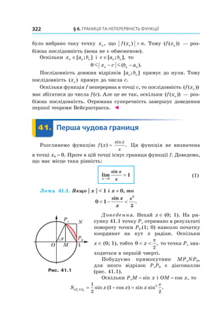 §	6.	Границя	та	неперервність	функції322
було вибрано таку точку xn, що f x nn( ) .> Тому ( ( ))f xn — роз-
біжна послідовність (вона не є обмеженою).
Оскільки x a bn n n∈[ ; ] і c a bn n∈[ ; ], то
0 m mx c b an n n− −( ).
Послідовність довжин відрізків [ ; ]a bn n прямує до нуля. Тому
послідовність ( )xn прямує до числа c.
Оскільки функція f неперервна в точці c, то послідовність ( ( ))f xn
має збігатися до числа f(c). Але це не так, оскільки ( ( ))f xn — роз-
біжна послідовність. Отримана суперечність завершує доведення
першої теореми Вейєрштрасса. ◄
	 41.	 Перша	чудова	границя	 Перша41.	 Перша
Розглянемо функцію f (x) =
sin
.
x
x
Ця функція не визначена
в точці x0 = 0. Проте в цій точці існує границя функції f. Доведемо,
що має місце така рівність:
lim
sin
x
x
x→
=
0
1 (1)
Лема 41.1. Якщо | x | < 1 i x ≠ 0, то
0 1
2
2
< − <
sin
.
x
x
x
Доведення. Нехай x ∈ (0; 1). На ри-
сунку 41.1 точку Px отримано в результаті
повороту точки P0 (1; 0) навколо початку
координат на кут x радіан. Оскільки
x ∈ (0; 1), тобто 0
2
< <x
π
, то точка Px зна-
ходиться в першій чверті.
Побудуємо прямокутник MPxNP0,
для якого відрізок PxP0 є діагоналлю
(рис. 41.1).
Оскільки PxM = sin x і OM = cos x, то
S x x xP NPx
x
∆ = − =0
1
2 2
1 2
sin ( cos ) sin sin .
Рис. 41.1
 