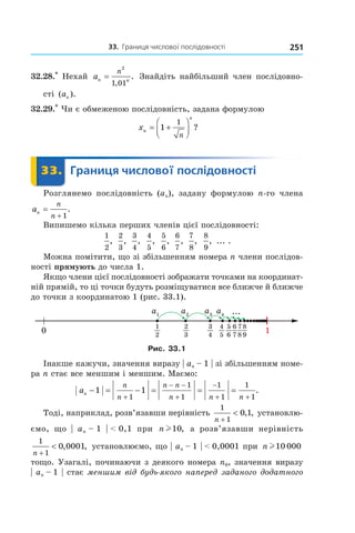 33.		границя	числової	послідовності 251
32.28.*
Нехай an n
n
=
2
1 01,
. Знайдіть найбільший член послідовно-
сті ( ).an
32.29.*
Чи є обмеженою послідовність, задана формулою
xn
n
n
= +



1
1
?
	 33.	 Границя	числової	послідовності	 Границя33.	 Границя
Розглянемо послідовність (an), задану формулою n-го члена
an
n
n
=
+ 1
.
Випишемо кілька перших членів цієї послідовності:
1
2
,
2
3
,
3
4
,
4
5
,
5
6
,
6
7
,
7
8
,
8
9
, ... .
Можна помітити, що зі збільшенням номера n члени послідов-
ності прямують до числа 1.
Якщо члени цієї послідовності зображати точками на координат-
ній прямій, то ці точки будуть розміщуватися все ближче й ближче
до точки з координатою 1 (рис. 33.1).
Рис. 33.1
Інакше кажучи, значення виразу | an – 1 | зі збільшенням номе-
ра n стає все меншим і меншим. Маємо:
an
n
n
n n
n n n
− = − = = =
+
− −
+
−
+ +
1 1
1
1
1
1
1
1
1
.
Тоді, наприклад, розв’язавши нерівність
1
1
0 1
n +
< , , установлю-
ємо, що | an – 1 | < 0,1 при n l10, а розв’язавши нерівність
1
1
0 0001
n +
< , , установлюємо, що | an – 1 | < 0,0001 при n l10 000
тощо. Узагалі, починаючи з деякого номера n0, значення виразу
| an – 1 | стає меншим від будь-якого наперед заданого додатного 
 