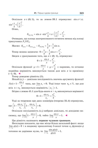41. Перша чудова границя 323
Оскільки  x ∈ (0; 1),  то  за  лемою 39.1  отримуємо:   sin ;x xm  
sin .2
2
2 2
x x
m




Отже, 
S x xP NPx
x x x
∆ =



 =0
2
2 3
2 2 4
sin sin .æ æm  
Очевидно, що площа заштрихованого сегмента менша від площі 
трикутника PxNP0.
Маємо:  S S S x xPxOP xP OPсегм сект= − = −∆0 0
1
2
1
2
sin .
Тепер можна записати:  0
1
2
1
2 4
3
< − <x x
x
sin .
Звідси з урахуванням того, що x ∈ (0; 1), отримуємо:
0 1
2
2
< − <
sin
.
x
x
x
 
Оскільки функції  y
x
x
= −1
sin
 і  y
x
=
2
2
 є парними, то остання 
подвій на  нерівність  виконується  також  для  всіх  x  із  проміжку 
(–1; 0).  ◄
Тепер доведемо рівність (1).
Нехай (xn) — довільна послідовність значень аргументу функції 
f x
x
x
( )
sin
= −1  така, що  lim .
n
nx
→
=
×
0  Тоді існує таке n0 ∈»,  що для 
всіх  n n> 0  виконується нерівність  xn < 1.
Згідно з лемою 41.1 для будь-якого n > n0 виконуються нерівності 
0 1
2
2
< − <
sin
.
x
x
xn
n
n
Тоді за теоремою про двох конвоїрів (теорема 35.4) отримуємо, 
що  1 1 0−



 −



 =
sin sin
.
x
x
x
x
n
n
n
n
Оскільки послідовність (xn) вибрано довільно, то доходимо ви-
сновку, що  lim ,
sin
x
x
x→
−



 =
0
1 0  тобто  lim .
sin
x
x
x→
=
0
1   ◄
Цю рівність називають першою чудовою границею.
Нескладно показати, що має місце більш загальний факт: якщо 
lim ( )
x x
g x
→
=
0
0  і в жодному проколотому d-околі точки x0 функція g 
тотожно не дорівнює нулю, то  lim
sin ( )
( )
.
x x
g x
g x→
=
0
1
 