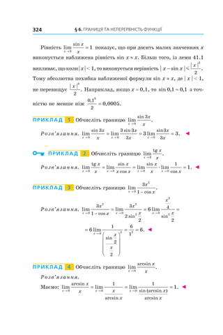 §	6.	Границя	та	неперервність	функції324
Рівність lim
sin
x
x
x→
=
0
1 показує, що при досить малих значеннях x
виконується наближена рівність sin x ≈ x. Більш того, із леми 41.1
випливає, що коли | x | < 1, то виконується нерівність x x
x
− sin .m
3
2
Тому абсолютна похибка наближеної формули sin x ≈ x, де | x | < 1,
не перевищує
x
3
2
. Наприклад, якщо x = 0,1, то sin , ,0 1 0 1≈ з точ-
ністю не менше ніж
0 1
2
3
0 0005
,
, .=
Приклад 1 Обчисліть границю lim .
sin
x
x
x→ 0
3
Розв’язання. lim lim lim .
sin sin sin
x x x
x
x
x
x
x
x→ → →
= = =
0 0 0
3 3 3
3
3
3
3 3 ◄
Приклад 2 Обчисліть границю lim .
x
x
x→ 0
tg
Розв’язання. lim lim lim lim .
tg sin
cos
sin
cosx x x x
x
x
x
x x
x
x x→ → → →
= = =
0 0 0 0
1
1æ ◄
Приклад 3 Обчисліть границю lim .
cosx
x
x→ −0
2
3
1
Розв’язання. lim lim lim
cos
sin sin
x x x
x
x
x
x
x
x→ → →−
= = =
0
2
0
2
2 0
2
2
3
1
3
2
2
4
2
6
=










= =
→
6 6
0 2 2
1
2
2
6
1
lim .
sin
x
x
x
◄
Приклад 4 Обчисліть границю lim .
arcsin
x
x
x→ 0
Розв’язання.
Маємо: lim lim lim
arcsin
arcsin
sin (arcsin )
arcsin
x x x
x
x x
x
x
x
→ → →
= = =
0 0 0
1 1
11. ◄
 