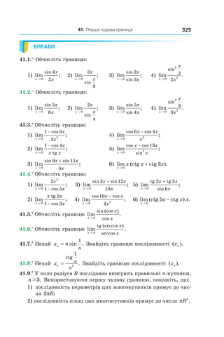 41.		перша	чудова	границя 325
ВПРАВИ
41.1.° Обчисліть границю:
1) lim ;
sin
x
x
x→ 0
4
2
2) lim ;
sin
x
x
x→ 0
3
3
3) lim ;
sin
sinx
x
x→ 0
2
3
4) lim .
sin
x
x
x→ 0
2
2
2
2
41.2.° Обчисліть границю:
1) lim ;
sin
x
x
x→ 0
5
6
2) lim ;
sin
x
x
x→ 0
2
4
3) lim ;
sin
sinx
x
x→ 0
5
4
4) lim .
sin
x
x
x→ 0
3
3
3
3
41.3.•
Обчисліть границю:
1) lim ;
cos
x
x
x→
−
0 2
1 3
3
4) lim ;
cos cos
x
x x
x→
−
0 2
6 4
2) lim ;
cos
tgx
x
x x→
−
0
1 4
5) lim ;
cos cos
sinx
x x
x→
−
0 2
13
3) lim ;
sin sin
x
x x
x→
+
0
9 11
5
6) lim (ctg ctg ).
x
x x x
→
+
0
3
41.4.•
Обчисліть границю:
1) lim ;
cosx
x
x→ −0
2
2
1 5
3) lim ;
sin sin
x
x x
x→
−
0
3 12
10
5) lim ;
sinx
x x
x→
+
0
2 3
6
tg tg
2) lim ;
cosx
x x
x→ −0
2
1 3
tg
4) lim ;
cos cos
x
x x
x→
−
0 2
10
4
6) lim (ctg ctg ) .
x
x x x
→
−
0
5
41.5.•
Обчисліть границю lim .
sin (cos )
cosx
x
x→ 0
41.6.•
Обчисліть границю lim .
tg (arccos )
arccosx
x
x→ 0
41.7.•
Нехай x nn
n
= sin .
1
Знайдіть границю послідовності ( ).xn
41.8.•
Нехай xn
n
n
=
ctg
1
2
. Знайдіть границю послідовності ( ).xn
41.9.•
У коло радіуса R послідовно вписують правильні n-кутники,
n l3. Використовуючи першу чудову границю, покажіть, що:
1) послідовність периметрів цих многокутників прямує до чис-
ла 2πR;
2) послідовність площ цих многокутників прямує до числа πR2
.
 