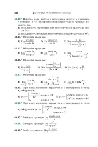 § 6. Границя Та неПерервнісТь функції326
41.10.•
  Навколо  кола  радіуса  r  послідовно  описують  правильні 
n-кутники, n l3. Використовуючи першу чудову границю, по-
кажіть, що:
1) послідовність периметрів цих многокутників прямує до чис-
ла 2πr;
2) послідовність площ цих многокутників прямує до числа πr2
.
41.11.••
 Обчисліть границю:
1)  lim ;
arcsinx
x
x→ 0
2
3
arctg
  2)  lim ;
arcsin
sinx
x
x→ 0
7
3
  3)  lim .
arcsinx
x
x→
−
−




π
π
π
2
2
2
41.12.••
 Обчисліть границю:
1)  lim ;
arcsin
x
x
x→ 0
2
5arctg
  2)  lim ;
x
x
x→ 0 3
arctg 4
tg
  3)  lim .
arcsinx
x
x→
−
−




π
π
π
4
4
3
4
41.13.••
 Обчисліть границю:
1)  lim ;
cos
x
x
x→
−
π π
2
2
       2)  lim
cos
( )
;
x
x
x→ −
− +




+π
π
π
5
2
1
5
5
   3)  lim ( ) tg .
x
x
x
→
−
1
1
2
π
41.14.••
 Обчисліть границю:
1)  lim ;
cosx
x
x→ −
+
3
2
2 3
π
π
  2)  lim ;
sin
cosx
x
x→
−
−




π
π
4
4
1 2
  3)  lim ( ) tg .
x
x
x
→ −
+
2
2
4
π
41.15.••
 При яких значеннях параметра a є неперервною в точці 
x0 = 0 функція:
1)  f x
x
x
ax
x( )
, ,
, ;
cos
=
≠
=




−1 3
2 2
0
1 0
якщо
якщо
  2)  f x
x x x
a a x
( )
, ,
, ?
=
≠
+ =



ctg якщо
якщо
0
2 02
41.16.••
 При яких значеннях параметра a є неперервною в точці 
x0 = 0 функція  f x
x
x
ax
x( )
, ,
, ?
cos
=
≠
=




−1
2
0
2 0
якщо
якщо
41.17.••
 Знайдіть границю  lim .
sin sin sin
x
x
x→ 0
41.18.••
 Знайдіть границю  lim .
tg tgx
x
x→ 0
3
2
41.19.*
 Знайдіть границю  lim .
sin
x
x x
x→
−
0 2
 