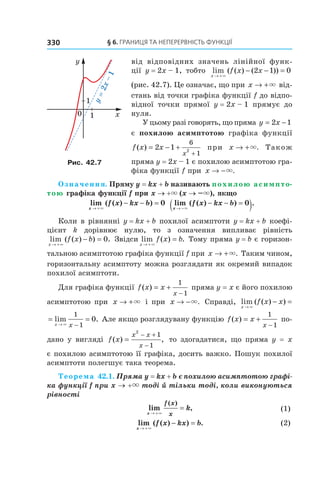 §	6.	Границя	та	неперервність	функції330
від відповідних значень лінійної функ-
ції y = 2x – 1, тобто lim ( ( ) ( ))
x
f x x
→ +
− − =
×
2 1 0
(рис. 42.7). Це означає, що при x → +× від-
стань від точки графіка функції f до відпо-
відної точки прямої y = 2x – 1 прямує до
нуля.
У цьому разі говорять, що пряма y x= −2 1
є похилою асимптотою графіка функції
f x x
x
( ) = − +
+
2 1
6
12
при x → +×. Також
пряма y = 2x – 1 є похилою асимптотою гра-
фіка функції f при x → −×.
Означення. Пряму y = kx + b називають похилою асимпто-
тою графіка функції f при x → +× (x → –×), якщо
lim ( ( ) )
x
f x kx b
→ +
− − =
×
0 lim ( ( ) ) .
x
f x kx b
→ −
− − =( )×
0
Коли в рівнянні y = kx + b похилої асимптоти y = kx + b коефі-
цієнт k дорівнює нулю, то з означення випливає рівність
lim ( ( ) ) .
x
f x b
→ + ∞
− = 0 Звідси lim ( ) .
x
f x b
→ +
=
×
Тому пряма y = b є горизон-
тальною асимптотою графіка функції f при x → +×. Таким чином,
горизонтальну асимптоту можна розглядати як окремий випадок
похилої асимптоти.
Для графіка функції f x x
x
( ) = +
−
1
1
пряма y = x є його похилою
асимптотою при x → +× і при x → −×. Справді, lim ( ( ) )
x
f x x
→
− =
×
= =
→ −
lim .
x x×
1
1
0 Але якщо розглядувану функцію f x x
x
( ) = +
−
1
1
по-
дано у вигляді f x
x x
x
( ) ,=
− +
−
2
1
1
то здогадатися, що пряма y = x
є похилою асимптотою її графіка, досить важко. Пошук похилої
асимптоти полегшує така теорема.
Теорема 42.1. Пряма y = kx + b є похилою асимптотою графі-
ка функції f при x → +× тоді й тільки тоді, коли виконуються 
рівності 
lim ,
( )
x
f x
x
k
→ +
=
×
  (1)
lim ( ( ) ) .
x
f x kx b
→ +
− =
×
(2)
Рис. 42.7
 