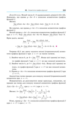 42.			асимптоти	графіка	функції 331
Доведення. Нехай числа k і b задовольняють рівності (1) і (2).
Доведемо, що пряма y = kx + b  є похилою асимптотою графіка
функції f.
Маємо:
lim ( ( ) ) lim ( ( ) ) lim .
x x x
f x kx b f x kx b b b
→ + → + → +
− − = − − = − =
× × ×
0
Це означає, що пряма y = kx + b є похилою асимптотою графіка
функції f.
Нехай пряма y = kx + b є похилою асимптотою графіка функції f
при x → +×. Тоді lim ( ( ) ) .
x
f x kx b
→ +
− − =
×
0 Звідси lim ( ( ) ) .
x
f x kx b
→ +
− =
×
Крім цього, маємо:
lim lim
( ) ( ( ) )
x x
f x
x
kx f x kx
x→ + → +
= =
+ −
× ×
= + − = + =
→ + → + → +
lim lim ( ( ) ) lim .
x x x
k f x kx k b k
x× × ×
æ æ
1
0 ◄
Теорема 42.1 дає змогу шукати похилі (горизонтальні) асимп-
тоти графіка функції f при x → +× за такою схемою.
1. Знайти число k, де k
x
f x
x
=
→ +
lim .
( )
×
Якщо цієї границі не існує,
то графік функції f при x → +× не має похилої асимптоти.
2. Знайти число b, де b f x kx
x
= −
→ +
lim ( ( ) ).
×
Якщо цієї границі не
існує, то графік функції f при x → +× не має похилої асимп-
тоти.
3. Пряма y = kx + b є похилою асимптотою графіка функції f при
x → +×.
Аналогічна схема працює для пошуку похилої (горизонтальної)
асимптоти при x → −×.
Повертаючись до розглянутого вище прикладу, покажемо, як
працює ця схема для пошуку похилої асимптоти графіка функції
f x x
x
( ) = − +
+
2 1
6
12
при x → +× і при x → –×.
Маємо: k
x x
f x
x x x x
= = − +



 =
→ ∞ → ∞ +
lim lim ;
( )
( )
2 2
1 6
12
b f x x
x x x
= − = − +



 = −
→ ∞ → ∞ +
lim ( ( ) ) lim .2 1 1
6
12
Отже, пряма y = 2x – 1 є похилою асимптотою графіка функції f
при x → +× і при x → –×.
 