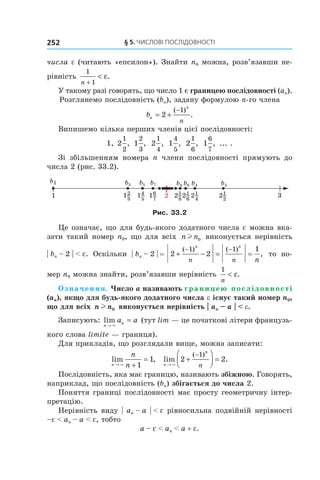 §	5.	чиСлові	ПоСлідовноСТі252
числа e (читають «епсилон»). Знайти n0 можна, розв’язавши не-
рівність
1
1n +
< ε.
У такому разі говорять, що число 1 є границею послідовності (an).
Розглянемо послідовність (bn), задану формулою n-го члена
bn
n
n
= +
−
2
1( )
.
Випишемо кілька перших членів цієї послідовності:
1, 2
1
2
, 1
2
3
, 2
1
4
, 1
4
5
, 2
1
6
, 1
6
7
, ... .
Зі збільшенням номера n члени послідовності прямують до
числа 2 (рис. 33.2).
Рис. 33.2
Це означає, що для будь-якого додатного числа e можна вка-
зати такий номер n0, що для всіх n nl 0 виконується нерівність
| bn – 2 | < e. Оскільки | bn – 2 | = 2 2
11 1
+ − = =
− −( ) ( )
,
n n
n n n
то но-
мер n0 можна знайти, розв’язавши нерівність
1
n
< ε.
Означення. Число a називають границею послідовності
(an), якщо для будь-якого додатного числа e існує такий номер n0,
що для всіх n nl 0 виконується нерівність | an – a | < e.
Записують: lim
n
na a
→
=
×
(тут lim — це початкові літери французь-
кого слова limite — границя).
Для прикладів, що розглядали вище, можна записати:
lim ,
n
n
n→ +
=
× 1
1 lim .
( )
n
n
n→
+



 =
−
×
2 2
1
Послідовність, яка має границю, називають збіжною. Говорять,
наприклад, що послідовність (bn) збігається до числа 2.
Поняття границі послідовності має просту геометричну інтер-
претацію.
Нерівність виду | an – a | < e рівносильна подвійній нерівності
–e < an – a < e, тобто
a – e < an < a + e.
 