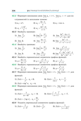 § 6. Границя Та неПерервнісТь функції334
42.2.° Перевірте виконання умов  lim ,
n
na
→
= +
×
×   lim
n
na
→
= −
×
×  для по-
слідовностей із загальним членом:
1) an = n3
;     3)  an
n
n
=
−2 1
;   5) an = cos n.
2)  an
n
n
=
−( )
;
1
       4)  an
n
n
=
+
+
2 3
1
2
;   
42.3.° Знайдіть границю:
1)  lim ;
x x→ +×
1
2
  3)  lim ;
x x→
−



×
3
5
  5)  lim ;
x
x x
x x→ −
− +
+ +×
3 5 1
5 10
2
2
2)  lim ;
x → −×
2   4)  lim ;
x
x
x→ +
−
−×
4 1
2
  6)  lim
x→×
2 1
1
3
3 2
x
x x x
−
+ + +
.
42.4.° Знайдіть границю:
1)  lim ;
x x→ −×
1
3
  3)  lim ;
x x→
+



×
5
3
  5)  lim ;
x
x
x x→ −
+
+ +×
2
2
1
2 1
2)  lim ;
x → +×
3   4)  lim ;
x
x
x→ + +×
2
3
  6) lim .
x
x x x
x x→
− + −
+ −×
5 4 2
5 3
3 2 1
3 2 1
42.5.° Знайдіть горизонтальні асимптоти графіка функції:
1)  y
x
x
=
+
−
3 5
4 1
;   2)  y
x
x x
=
−
+ −
2
2
1
2 1
;   3)  y
x
x
=
+
2
1
.
42.6.° Знайдіть горизонтальні асимптоти графіка функції:
1)  y
x
x
=
−
+
2
3 2
;   2)  y
x
x x
=
+
− +
2
2
1
2
;   3)  y
x
x
=
+
+
2
3
1
2
.
42.7.° Перевірте виконання умов  lim ( ) ,
x x
f x
→
= +
0
×   lim ( )
x x
f x
→
= −
0
×  для 
функції:
1)  f x
x
( ) ,= −
1
2
  x0 0= ;  3)  f x
x
( ) ,
cos
=
1
  x0
2
= −
π
.
2)  f x x( ) ctg ,= 4
  x0 = π;
42.8.° Перевірте виконання умов  lim ( ) ,
x x
f x
→
= +
0
×   lim ( )
x x
f x
→
= −
0
×  для 
функції:
1)  f x
x
( ) ,
( )
=
+
1
3
4
  x0 3= − ;      3)  f x
x
x
( ) ,=




+ 7
5
  x0 7= − .
2)  f x x( ) tg ,= −   x0
3
2
=
π
;
42.9.° Укажіть вертикальні асимптоти графіка функції:
1)  f x
x
( ) ;=
−
1
2
  2)  f x
x
( ) ;=
1
2
  3)  f x
x
( ) ;=
+
1
2
 
 