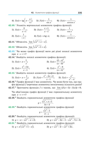 42.			асимптоти	графіка	функції 335
4) f x x( ) tg ;= −




π
4
5) f x
x
( ) ;
sin
=
1
6) f x
x
( ) .
arccos
=
1
42.10.° Укажіть вертикальні асимптоти графіка функції:
1) f x
x
( ) ;=
+
3
1
3) f x
x
x
( ) ;=
+
−
1
1
5) f x
x
( ) ;
cos
=
1
2) f x
x
( ) ;=
1
4) f(x) = ctg x; 6) f x
x
( ) .
arcsin
=
1
42.11.•
Обчисліть lim .
x
x x x
→ +
+ −( )×
2
42.12.•
Обчисліть lim .
x
x x
→ −
+ +( )×
2
1
42.13.•
Чи може графік функції мати дві різні похилі асимптоти
при x → +×?
42.14.•
Знайдіть похилі асимптоти графіка функції:
1) f x x
x
( ) ;= +
1
3) f x
x
x
( ) ;
( )
( )
=
−
−
2
3
3
2
2) f x
x x
x
( ) ;=
+
−
2
3
1
4) f x
x
x
( ) .
( )
=
−
+
4
4
8
1
42.15.•
Знайдіть похилі асимптоти графіка функції:
1) f x x
x
( ) ;= +
1
2
2) f x
x x
x
( ) ;=
− +
−
2
2 2
1
3) f x
x
x
( ) .=
−
3
2
4
42.16.••
Графік функції f має асимптоту. Чи може бути так, що гра-
фік функції f перетинає асимптоту нескінченну кількість разів?
42.17.••
Зростаюча функція f є такою, що lim ( ( ) ( )) .
x
f x f x
→ +
+ − =
×
1 0
Чи обов’язково графік функції f має горизонтальну асимптоту
при x → +×?
42.18.••
Знайдіть горизонтальні асимптоти графіка функції
y
x x
x
=
+ +
+
2
1
3 2
.
42.19.••
Знайдіть горизонтальні асимптоти графіка функції
y
x
x
=
−
−
2
1
2
.
42.20.••
Знайдіть горизонтальні асимптоти графіка функції:
1) y x x x= − − − +2
2; 2) y x x x x= − − − − +2 2
2 1 7 3.
42.21.••
Знайдіть горизонтальні асимптоти графіка функції:
1) y x x x= + −( )2
1 ; 2) y x x x= − − +2 2
2 2 .
 
