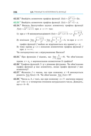 §	6.	Границя	та	неперервність	функції336
42.22.••
Знайдіть асимптоти графіка функції f x x x x( ) .= + +2
2
42.23.••
Знайдіть асимптоти графіка функції f x x x( ) .= + −2
1
42.24.••
Василь Заплутайко шукає асимптоту графіка функції
f x x x( ) = + +2
1 при x → +× так:
1) при x > 0 виконуютьсярівності f x x x x
x
x
( ) ;= + + = +
+2
2
1 1
1
æ
2) оскільки lim lim ,
x x
x
x x x→ + → +
+ = + + =
+
× ×
1 1 1
1 1 1
2 2
то при x → +×
графік функції f майже не відрізняється від прямої y = x;
3) тому пряма y = x є похилою асимптотою графіка функції f
при x → +×.
Чи погоджуєтеся ви з міркуваннями Василя?
42.25.*
Про функцію f відомо, що lim .
( )x x f x→
=
0
1
0 Чи обов’язково
пряма x x= 0 є вертикальною асимптотою її графіка?
42.26.*
Графіки функцій f і g є рівними фігурами. Чи обов’язково
графік функції g має асимптоту, якщо графік функції f має
асимптоту?
42.27.*
Функція f є такою, що при кожному x > 0 виконується
рівність lim ( ) .
n
f nx
→
=
×
0 Чи обов’язково lim ( ) ?
x
f x
→ +
=
×
0
42.28.*
Числа a, b, c такі, що при кожному n ∈» значення виразу
an bn c2
+ + є четвертим степенем натурального числа. Доведіть,
що a = b = 0.
 