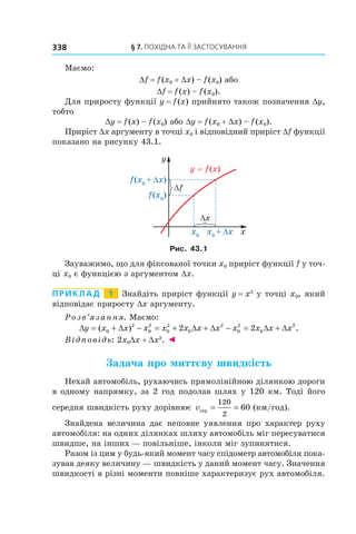 §	7.	пОхіДна	та	її	застОсування338
Маємо:
Df = f(x0 + Dx) – f(x0) або
Df = f(x) – f(x0).
Для приросту функції y = f(x) прийнято також позначення Dy,
тобто
Dy = f(x) – f(x0) або Dy = f(x0 + Dx) – f(x0).
Приріст Dx аргументу в точці x0 і відповідний приріст Df функції
показано на рисунку 43.1.
Рис. 43.1
Зауважимо, що для фіксованої точки x0 приріст функції f у точ-
ці x0 є функцією з аргументом Dx.
Приклад 1 Знайдіть приріст функції y = x2
у точці x0, який
відповідає приросту Dx аргументу.
Розв’язання. Маємо:
∆ = + ∆ − = + ∆ + ∆ − = ∆ + ∆y x x x x x x x x x x x( ) .0
2
0
2
0
2
0
2
0
2
0
2
2 2
Відповідь: 2x0Dx + Dx2
. ◄
Задача про миттєву швидкість
Нехай автомобіль, рухаючись прямолінійною ділянкою дороги
в одному напрямку, за 2 год подолав шлях у 120 км. Тоді його
середня швидкість руху дорівнює vсер = =
120
2
60 (км/год).
Знайдена величина дає неповне уявлення про характер руху
автомобіля: на одних ділянках шляху автомобіль міг пересуватися
швидше, на інших — повільніше, інколи міг зупинятися.
Разом із цим у будь-який момент часу спідометр автомобіля пока-
зував деяку величину — швидкість у даний момент часу. Значення
швидкості в різні моменти повніше характеризує рух автомобіля.
 