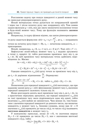 43.		приріст	функції.	задачі,	які	приводять	до	поняття	похідної 339
Розглянемо задачу про пошук швидкості в даний момент часу
на прикладі рівноприскореного руху.
Нехай матеріальна точка рухається по координатній прямій
і через час t після початку руху має координату s(t). Тим самим
задано функцію y = s(t), яка дає змогу визначити положення точки
в будь-який момент часу. Тому цю функцію називають законом
руху точки.
Наприклад, із курсу фізики відомо, що закон рівноприскорено-
го руху задається формулою s t s v t
at
( ) ,= + +0 0
2
2
де s0 — координата
точки на початку руху (при t = 0), v0 — початкова швидкість, a —
прискорення.
Нехай, наприклад, s0 = 0, v0 = 1 м/с, а = 2 м/с2
. Тоді s(t) = t2
+ t.
Зафіксуємо який-небудь момент часу t0 і надамо аргументу
в точці t0 приріст Dt, тобто розглянемо проміжок часу від t0 до
t0 + Dt. За цей проміжок часу матеріальна точка здійснить пере-
міщення Ds. Маємо:
∆ = + ∆ − = + + + − +
+
s s t t s t t t t t t t
s t t
( ) ( ) ( ) ( )
( )
0 0 0
2
0 0
2
0
0
∆ ∆
∆
(( ) =
s t( )0
= + ∆ + ∆ + + ∆ − − = ∆ + ∆ + ∆t t t t t t t t t t t t0
2
0
2
0 0
2
0 0
2
2 2 .
Середня швидкість vсер (Dt) руху точки за проміжок часу від t0
до t0 + Dt дорівнює відношенню
∆
∆
s
t
. Отримуємо:
∆
∆
∆ ∆ ∆
∆
s
t
t t t t
t
t t= = + + ∆
+ +2 0
2
02 1 , тобто vсер (Dt) = 2t0 + 1 + Dt.
Позначення для середньої швидкості vсер (Dt) наголошує, що при
заданому законі руху y = s(t) і фіксованому моменті часу t0 значення
середньої швидкості залежить тільки від Dt.
Якщо розглядати досить малі проміжки часу від t0 до t0 + Dt, то
з практичних міркувань зрозуміло, що середні швидкості vсер (Dt)
за такі проміжки часу мало відрізняються одна від одної, тобто
величина vсер (Dt) майже не змінюється. Чим менше Dt, тим ближ-
чим є значення середньої швидкості до деякого числа, що визначає
швидкість у момент часу t0. Іншими словами, якщо при Dt → 0
значення vсер (Dt) прямують до числа v(t0), то число v(t0) називають
миттєвою швидкістю в момент часу t0.
У наведеному прикладі, якщо Dt → 0, то значення виразу
2t0 + 1 + Dt прямують до числа 2t0 + 1, яке є значенням миттєвої
швидкості v(t0), тобто
v t t t t
t
( ) lim ( ) .0
0
0 02 1 2 1= + + ∆ = +
→∆
 