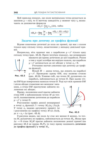 §	7.	пОхіДна	та	її	застОсування340
Цей приклад показує, що коли матеріальна точка рухається за
законом y = s(t), то її миттєву швидкість у момент часу t0 визна-
чають за допомогою формули
v t v t
t
( ) lim ( ),0
0
= ∆
→∆
сер тобто
v t
t t
s
t
s t t s t
t
( ) lim lim
( ) ( )
0
0 0
0 0
= =
→ →
+ −
∆ ∆
∆
∆
∆
∆
Задача про дотичну до графіка функції
Відоме означення дотичної до кола як прямої, що має з колом
тільки одну спільну точку, незастосовне у випадку довільної кри-
вої.
Наприклад, вісь ординат має з параболою y = x2
тільки одну
спільну точку (рис. 43.2). Проте інтуїція підказує, що неприродно
вважати цю пряму дотичною до цієї параболи. Разом
з тим у курсі алгебри ми нерідко казали, що парабола
y = x2
дотикається до осі абсцис у точці x0 = 0.
Уточнимо наочне уявлення про дотичну до графі-
ка функції.
Нехай M — деяка точка, що лежить на параболі
y = x2
. Проведемо пряму OM, яку назвемо січною
(рис. 43.3). Уявимо собі, що точка M, рухаючись по
параболі, наближається до точки O. При цьому січ-
на OM буде повертатися навколо точки O. Тоді кут між прямою OM
і віссю абсцис ставатиме все меншим і мен-
шим, а січна OM прагнутиме зайняти по-
ложення осі абсцис.
Пряму, положення якої прагне зайняти
січна OM з наближенням точки M до точ-
ки O, називатимемо дотичною до параболи
y = x2
у точці O.
Розглянемо графік деякої неперервної
в точці x0 функції f і точку M0 (x0; f(x0)).
У точці x0 надамо аргументу приріст Dx
і розглянемо на графіку точку M (x; f(x)),
де x = x0 + Dx (рис. 43.4).
З рисунка видно, що коли Dx стає все менше й менше, то точ-
ка M, рухаючись по графіку, наближається до точки M0. Якщо при
Dx → 0 січна M0M прагне зайняти положення деякої прямої (на
рисунку 43.4 це пряма M0T), то таку пряму називають дотичною
до графіка функції f у точці M0.
Рис. 43.2
Рис. 43.3
 