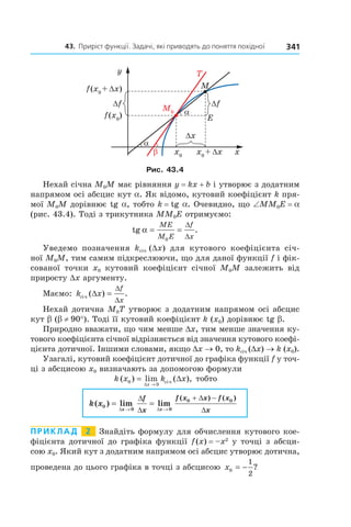 43.		приріст	функції.	задачі,	які	приводять	до	поняття	похідної 341
Рис. 43.4
Нехай січна M0M має рівняння y = kx + b і утворює з додатним
напрямом осі абсцис кут a. Як відомо, кутовий коефіцієнт k пря-
мої M0M дорівнює tg a, тобто k = tg a. Очевидно, що ∠MM0E = a
(рис. 43.4). Тоді з трикутника MM0E отримуємо:
tg .α = =
ME
M E
f
x0
∆
∆
Уведемо позначення kсіч (Dx) для кутового коефіцієнта січ-
ної M0M, тим самим підкреслюючи, що для даної функції f і фік-
сованої точки x0 кутовий коефіцієнт січної M0M залежить від
приросту Dx аргументу.
Маємо: k x
f
x
січ ( ) .∆ =
∆
∆
Нехай дотична M0T утворює з додатним напрямом осі абсцис
кут b (b ≠ 90°). Тоді її кутовий коефіцієнт k (x0) дорівнює tg b.
Природно вважати, що чим менше Dx, тим менше значення ку-
тового коефіцієнта січної відрізняється від значення кутового коефі-
цієнта дотичної. Іншими словами, якщо Dx → 0, то kсіч (Dx) → k (x0).
Узагалі, кутовий коефіцієнт дотичної до графіка функції f у точ-
ці з абсцисою x0 визначають за допомогою формули
k x k x
x
( ) lim ( ),0
0
= ∆
→∆
січ тобто
k x
x x
f
x
f x x f x
x
( ) lim lim
( ) ( )
0
0 0
0 0
= =
→ →
+ −
∆ ∆
∆
∆
∆
∆
Приклад 2 Знайдіть формулу для обчислення кутового кое-
фіцієнта дотичної до графіка функції f(x) = –x2
у точці з абсци-
сою x0. Який кут з додатним напрямом осі абсцис утворює дотична,
проведена до цього графіка в точці з абсцисою x0
1
2
= − ?
 