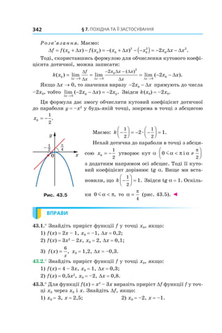 §	7.	пОхіДна	та	її	застОсування342
Розв’язання. Маємо:
∆ = + ∆ − = − + ∆ − −( ) = − ∆ − ∆f f x x f x x x x x x x( ) ( ) ( ) .0 0 0
2
0
2
0
2
2
Тоді, скориставшись формулою для обчислення кутового коефі-
цієнта дотичної, можна записати:
k x x x
x x x
f
x
x x x
x
( ) lim lim lim ( ).
( )
0
0 0
0
2
0
0
2
2= = = − −
→ → →
− −
∆ ∆ ∆
∆
∆
∆ ∆
∆
∆
Якщо Dx → 0, то значення виразу − −2 0x x∆ прямують до числа
–2x0, тобто lim ( ) .
∆
∆
x
x x x
→
− − = −
0
0 02 2 Звідси k(x0) = –2x0.
Ця формула дає змогу обчислити кутовий коефіцієнт дотичної
до параболи y = –x2
у будь-якій точці, зокрема в точці з абсцисою
x0
1
2
= − .
Маємо: k −



 = − −



 =
1
2
1
2
2 1æ .
Нехай дотична до параболи в точці з абсци-
сою x0
1
2
= − утворює кут a 0
2
mα π α
π
< ≠



і
з додатним напрямом осі абсцис. Тоді її куто-
вий коефіцієнт дорівнює tg a. Вище ми вста-
новили, що k −



 =
1
2
1. Звідси tg a = 1. Оскіль-
ки 0 mα π< , то α
π
=
4
(рис. 43.5). ◄
ВПРАВИ
43.1.° Знайдіть приріст функції f у точці x0, якщо:
1) f(x) = 2x – 1, x0 = –1, Dx = 0,2;
2) f(x) = 3x2
– 2x, x0 = 2, Dx = 0,1;
3) f x
x
( ) ,=
6
x0 = 1,2, Dx = –0,3.
43.2.° Знайдіть приріст функції f у точці x0, якщо:
1) f(x) = 4 – 3x, x0 = 1, Dx = 0,3;
2) f(x) = 0,5x2
, x0 = –2, Dx = 0,8.
43.3.° Для функції f(x) = x2
– 3x виразіть приріст Df функції f у точ-
ці x0 через x0 і x. Знайдіть Df, якщо:
1) x0 = 3, x = 2,5; 2) x0 = –2, x = –1.
Рис. 43.5
 