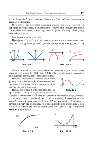 42. друга похідна. Поняття опуклості функції 337
Якщо функція f двічі диференційовна на D (f), то її називають двічі
диференційовною.
Ви знаєте, що функцію характеризують такі властивості, як
парність (непарність), періодичність, зростання (спадання) тощо.
Ще однією важливою характеристикою функції є опуклість угору
(опуклість униз).
Звернемося до прикладів.
Про функції y = x2
, y = | x | говорять, що вони є опуклими вниз
(рис. 42.1), а функції y x= − 2
, y x= є опуклими вгору (рис. 42.2).
Рис. 42.1 Рис. 42.2
Функція y = sin x є опуклою вгору на проміжку [0; p] та опуклою
вниз на проміжку [p; 2p] (рис. 42.3). Лінійну функцію вважають
як опуклою вгору, так і опуклою вниз.
Надалі, вивчаючи поняття опуклості
функції на проміжку I, обмежимося ви-
падком, коли функція f є диференційов-
ною на цьому проміжку.
Нехай функція f диференційовна на
проміжку I. Тоді в будь-якій точці її
графіка з абсцисою x ∈ I можна провести невертикальну дотичну.
Якщо при цьому графік функції на проміжку I розміщений не
вище будь-якої такої дотичної (рис. 42.4), то функцію f називають
опуклою вгору на проміжку I; якщо ж графік на проміжку I роз-
міщено не нижче від кожної такої дотичної (рис. 42.5) — опуклою
вниз на проміжку I.
Рис. 42.4 Рис. 42.5
Рис. 42.3
 