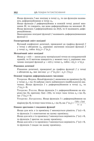 §	5. Похідна Та її ЗаСТоСУвання352
Якщо функція f має похідну в точці x0, то цю функцію назива-
ють диференційовною в точці x0.
Якщо функція f диференційовна в кожній точці деякої мно-
жини M, то говорять, що вона диференційовна на множині M.
Якщо функція f диференційовна на D(f), то її називають дифе-
ренційовною.
Знаходження похідної функції f називають диференціюванням
функції f.
Геометричний зміст похідної
Кутовий коефіцієнт дотичної, проведеної до графіка функції f
у точці з абсцисою x0, дорівнює значенню похідної функції f
у точці x0, тобто k x f x( ) ( ).0 0= ′
Механічний зміст похідної
Якщо y = s(t) — закон руху матеріальної точки по координатній
прямій, то її миттєва швидкість у момент часу t0 дорівнює зна-
ченню похідної функції y = s(t) у точці t0, тобто v t s t( ) ( ).0 0= ′
Рівняння дотичної
Рівняння дотичної, проведеної до графіка функції f у точці
з абсцисою x0, має вигляд: y f x x x f x= ′ − +( ) ( ) ( ).0 0 0
Основні теореми диференціального числення
Теорема Ферма. Нехай функція f, визначена на проміжку [a; b],
у точці x0 ∈ (a; b) набуває свого найменшого (найбільшого) зна-
чення. Якщо функція f є диференційовною в точці x0, то
′ =f x( ) .0 0
Теорема Ролля. Якщо функція f є диференційовною на від-
різку [a; b], причому f(a) = f(b), то існує така точка x0 ∈ (a; b),
що ′ =f x( ) .0 0
Теорема Лагранжа. Якщо функція f є диференційовною на
відрізку [a; b], то існує така точка x0 ∈ (a; b), що ′ =
−
−
f x
f b f a
b a
( ) .
( ) ( )
0
Ознаки зростання і спадання функції
Якщо для всіх x із проміжку I виконується рівність ′ =f x( ) ,0
то функція f є константою на цьому проміжку.
Якщо для всіх x із проміжку I виконується нерівність ′ >f x( ) ,0
то функція f зростає на цьому проміжку.
Якщо для всіх x із проміжку I виконується нерівність ′ <f x( ) ,0
то функція f спадає на цьому проміжку.
 