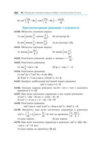 44.		Вправи	для	повторення	курсу	алгебри	і	початків	аналізу	10	класу360
6) sin cos .
cos2 215
8
17
8
4
2
2 2
π π α
α α−



 − −



 = −
Тригонометричні рівняння і нерівності
44.60. Обчисліть значення виразу:
1) cos arcsin arccos ;
3
5
5
13
−



 3) cos (arctg 2);
2) sin arccos arccos ;
1
3
2
3
+



 4) sin (arcctg (–2)).
44.61. Обчисліть значення виразу:
1) arccos cos ;
2
9
π


 2) arcsin cos .
π
8




44.62. Розв’яжіть рівняння arcsin arccos .x xæ = −
3
16
2
π
44.63. Розв’яжіть рівняння:
1) cos cos ;
x
x
2
0+ = 2) tg x + ctg x = –2.
44.64. Розв’яжіть рівняння:
1) cos sin sin ;2 2
5 7 5 4 10x x x+ =
2) 3 7 14 2 02 2
sin sin cos cos .x x x x− + − =
44.65. Знайдіть найбільший від’ємний корінь рівняння
sin cos .2
1 0x x+ + =
44.66. Скільки коренів рівняння cos 2x + sin x = cos2
x належать
проміжку [–p; p]?
44.67. При яких значеннях параметра a має корені рівняння:
1) sin2
x – (3a – 3) sin x + a(2a – 3) = 0;
2) cos2
x + 2 cos x + a2
– 6a + 10 = 0?
44.68. Розв’яжіть рівняння
cos sin cos sin cos sin sin .3 2 2 3 4
3 3 0x x x x x x x+ − − =
44.69. Визначте, при яких значеннях параметра a рівняння
cos cos2 7
10
7
10
0x a x
a
− +



 + = має на проміжку
π π
3
11
6
; :




1) один корінь; 2) два корені.
44.70. При яких значеннях параметра a рівняння cos ( ) sin2 2
2 3x a x a+ + −×
×cos ( ) sin2 2
2 3 0x a x a+ + − = має:
1) один корінь на проміжку 0; ;π[ ]
 