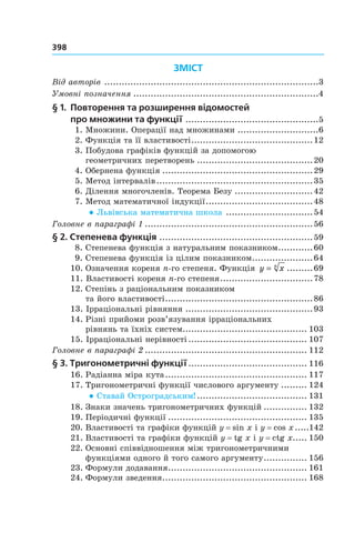 398
ЗМІСТ
Від авторів ..........................................................................3
Умовні позначення ................................................................4
§	1.	 Повторення	та	розширення	відомостей		
про	множини	та	функції ..............................................5
1. Множини. Операції над множинами ............................6
2. Функція та її властивості..........................................12
3. Побудова графіків функцій за допомогою
геометричних перетворень ........................................20
4. Обернена функція ....................................................29
5. Метод інтервалів......................................................35
6. Ділення многочленів. Теорема Безу ...........................42
7. Метод математичної індукції.....................................48
● Львівська математична школа ..............................54
Головне в параграфі 1 ..........................................................56
§	2.	Степенева	функція .....................................................59
8. Степенева функція з натуральним показником............60
9. Степенева функція із цілим показником.....................64
10. Означення кореня n-го степеня. Функція y xn
= .........69
11. Властивості кореня n-го степеня................................78
12. Степінь з раціональним показником
та його властивості...................................................86
13. Ірраціональні рівняння ............................................93
14. Різні прийоми розв’язування ірраціональних
рівнянь та їхніх систем........................................... 103
15. Ірраціональні нерівності ......................................... 107
Головне в параграфі 2 ........................................................ 112
§	3.	Тригонометричні	функції......................................... 116
16. Радіанна міра кута................................................. 117
17. Тригонометричні функції числового аргументу ......... 124
● Ставай Остроградським! ...................................... 131
18. Знаки значень тригонометричних функцій ............... 132
19. Періодичні функції ................................................ 135
20. Властивості та графіки функцій y = sin x і y = cos x.....142
21. Властивості та графіки функцій y = tg x і y = ctg x..... 150
22. Основні співвідношення між тригонометричними
функціями одного й того самого аргументу............... 156
23. Формули додавання................................................ 161
24. Формули зведення.................................................. 168
 